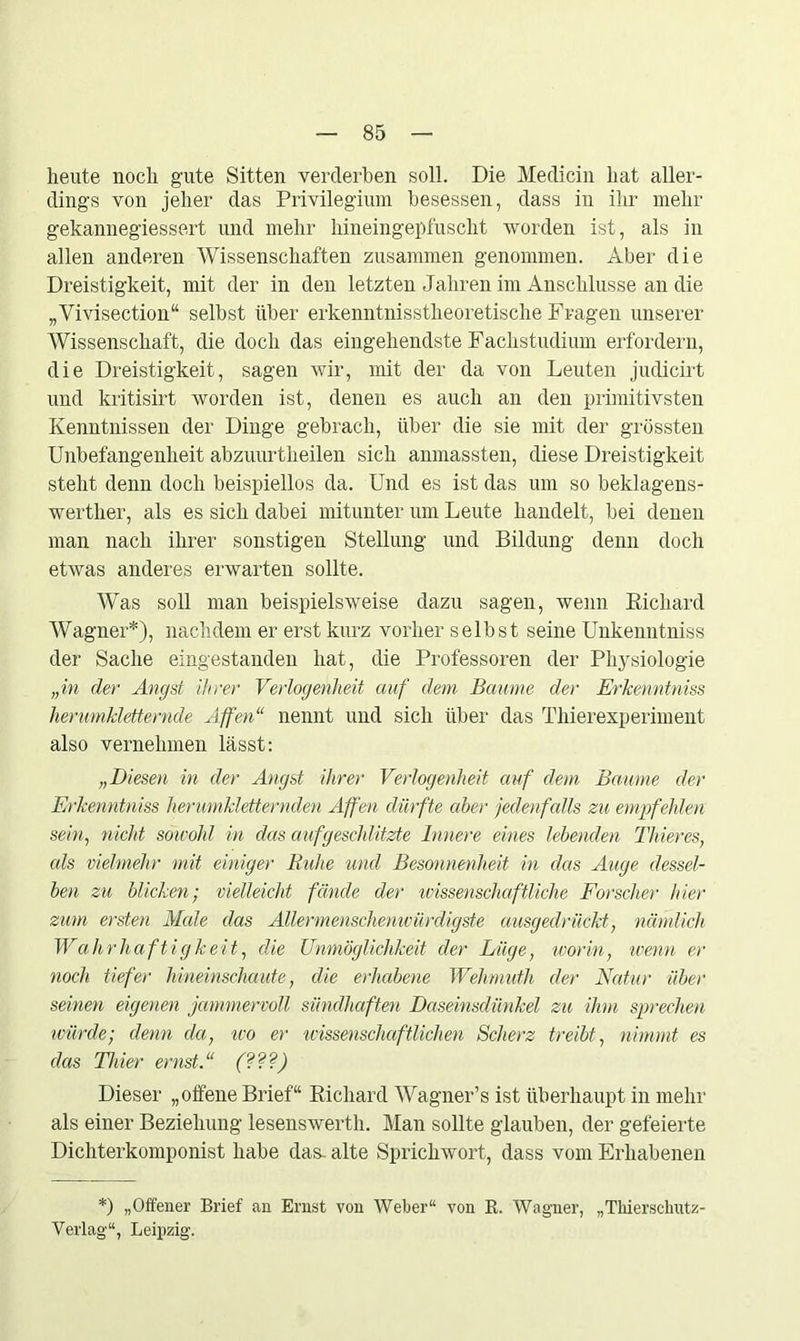 heute noch gute Sitten verderben soll. Die Medicin hat aller- dings von jeher das Privilegium besessen, dass in ihr mehr gekannegiessert und mehr hineingepfuscht worden ist, als in allen anderen Wissenschaften zusammen genommen. Aber die Dreistigkeit, mit der in den letzten Jahren im Anschlüsse an die „Vivisection“ selbst über erkenntnisstlieoretische Fragen unserer Wissenschaft, die doch das eingehendste Fachstudium erfordern, die Dreistigkeit, sagen wir, mit der da von Leuten judicirt und kritisirt worden ist, denen es auch an den primitivsten Kenntnissen der Dinge gebrach, über die sie mit der grössten Unbefangenheit abzuurtlieilen sich anmassten, diese Dreistigkeit steht denn doch beispiellos da. Und es ist das um so beklagens- werther, als es sich dabei mitunter um Leute handelt, bei denen man nach ihrer sonstigen Stellung und Bildung denn doch etwas anderes erwarten sollte. Was soll man beispielsweise dazu sagen, wenn Richard Wagner*), nachdem er erst kurz vorher selbst seine Unkenntniss der Sache eingestanden hat, die Professoren der Physiologie „in der Angst ihrer Verlogenheit auf dem Baume der Erkenntniss herumkletternde Affen“ nennt und sich über das Thierexperiment also vernehmen lässt: „Diesen in der Angst ihrer Verlogenheit auf dem Baume der Erkenntniss herumkletternden Affen dürfte aber jedenfalls zu empfehlen sein, nicht sowohl in das auf geschlitzte Innere eines lebenden Thieres, als vielmehr mit einiger Ruhe und Besonnenheit in das Auge dessel- ben zu blicken; vielleicht fände der wissenschaftliche Forscher hier zum ersten Male das Ällermenschenwürdigste ausgedrückt, nämlich Wahrhaftigkeit, die Unmöglichkeit der Lüge, worin, wenn er noch tiefer hineinschaute, die erhabene Wehmuth der Natur über seinen eigenen jammervoll sündhaften Daseinsdünkel zu ihm sprechen ivürde; denn da, wo er wissenschaftlichen Scherz treibt, nimmt es das Thier ernst.“ (???) Dieser „offene Brief“ Richard Wagner’s ist überhaupt in mehr als einer Beziehung lesenswerth. Man sollte glauben, der gefeierte Dichterkomponist habe das- alte Sprichwort, dass vom Erhabenen *) „Offener Brief an Ernst von Weber“ von R. Wagner, „Thierschutz- Yerlag“, Leipzig.
