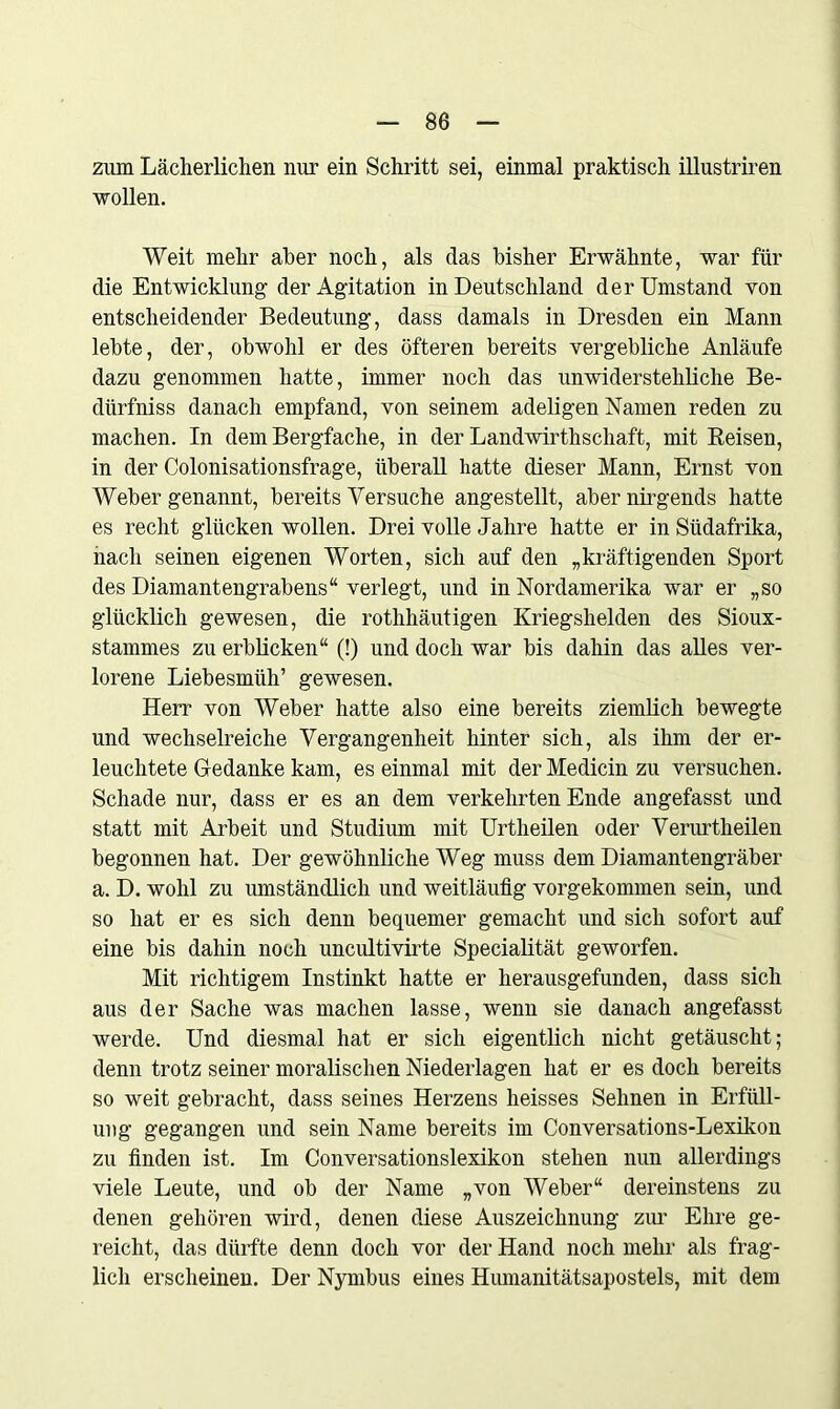 ziim Lächerlichen nur ein Schritt sei, einmal praktisch illustriren wollen. Weit mehr aber noch, als das bisher Erwähnte, war für die Entwicklung der Agitation in Deutschland der Umstand von entscheidender Bedeutung, dass damals in Dresden ein Mann lebte, der, obwohl er des öfteren bereits vergebliche Anläufe dazu genommen hatte, immer noch das unwiderstehliche Be- dürfnis danach empfand, von seinem adeligen Namen reden zu machen. In dem Bergfache, in der Landwirtschaft, mit Reisen, in der Colonisationsfrage, überall hatte dieser Mann, Ernst von Weber genannt, bereits Versuche angestellt, aber nirgends hatte es recht glücken wollen. Drei volle Jahre hatte er in Südafrika, nach seinen eigenen Worten, sich auf den „kräftigenden Sport des Diamantengrabens“ verlegt, und in Nordamerika war er „so glücklich gewesen, die rothhäutigen Kriegshelden des Sioux- stammes zu erblicken“ (!) und doch war bis dahin das alles ver- lorene Liebesmüh’ gewesen. Herr von Weber hatte also eine bereits ziemlich bewegte und wechselreiche Vergangenheit hinter sich, als ihm der er- leuchtete Gedanke kam, es einmal mit der Medicin zu versuchen. Schade nur, dass er es an dem verkehrten Ende angefasst und statt mit Arbeit und Studium mit Urtheilen oder Verurtheilen begonnen hat. Der gewöhnliche Weg muss dem Diamantengräber a. D. wohl zu umständlich und weitläufig vorgekommen sein, und so hat er es sich denn bequemer gemacht und sich sofort auf eine bis dahin noch uncultivirte Specialität geworfen. Mit richtigem Instinkt hatte er herausgefunden, dass sich aus der Sache was machen lasse, wenn sie danach angefasst werde. Und diesmal hat er sich eigentlich nicht getäuscht; denn trotz seiner moralischen Niederlagen hat er es doch bereits so weit gebracht, dass seines Herzens heisses Sehnen in Erfüll- ung gegangen und sein Name bereits im Conversations-Lexikon zu finden ist. Im Conversationslexikon stehen nun allerdings viele Leute, und ob der Name „von Weber“ dereinstens zu denen gehören wird, denen diese Auszeichnung zur Ehre ge- reicht, das dürfte denn doch vor der Hand noch mehr als frag- lich erscheinen. Der Nymbus eines Humanitätsapostels, mit dem