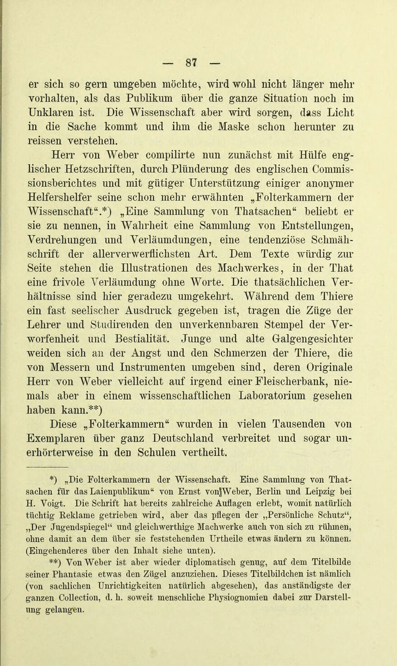 er sich so gern umgeben möchte, wird wohl nicht länger mehr Vorhalten, als das Publikum über die ganze Situation noch im Unklaren ist. Die Wissenschaft aber wird sorgen, dass Licht in die Sache kommt und ihm die Maske schon herunter zu reissen verstehen. Herr von Weber compilirte nun zunächst mit Hülfe eng- lischer Hetzschriften, durch Plünderung des englischen Commis- sionsberichtes und mit gütiger Unterstützung einiger anonymer Helfershelfer seine schon mehr erwähnten „Folterkammern der Wissenschaft“.*) „Eine Sammlung von Thatsachen“ beliebt er sie zu nennen, in Wahrheit eine Sammlung von Entstellungen, Verdrehungen und Verläumdüngen, eine tendenziöse Schmäh- schrift der allerverwerflichsten Art. Dem Texte würdig zur Seite stehen die Illustrationen des Machwerkes, in der Tliat eine frivole Verläumdung ohne Worte. Die thatsächlichen Ver- hältnisse sind hier geradezu umgekehrt. Während dem Thiere ein fast seelischer Ausdruck gegeben ist, tragen die Züge der Lehrer und Studirenden den unverkennbaren Stempel der Ver- worfenheit und Bestialität. Junge und alte Galgengesichter weiden sich an der Angst und den Schmerzen der Thiere, die von Messern und Instrumenten umgeben sind, deren Originale Herr von Weber vielleicht auf irgend einer Fleischerbank, nie- mals aber in einem wissenschaftlichen Laboratorium gesehen haben kann.**) Diese „Folterkammern“ wurden in vielen Tausenden von Exemplaren über ganz Deutschland verbreitet und sogar un- erhörterweise in den Schulen vertheilt. *) „Die Folterkammern der Wissenschaft. Eine Sammlung von That- sachen fiir das Laienpublikum“ von Ernst vonfWeber, Berlin und Leipzig bei H. Voigt. Die Schrift hat bereits zahlreiche Auflagen erlebt, womit natürlich tüchtig Reklame getrieben wird, aber das pflegen der „Persönliche Schutz“, „Der Jugendspiegel“ und gleichwerthige Machwerke auch von sich zu rühmen, ohne damit an dem über sie feststehenden Urtheile etwas ändern zu können. (Eingehenderes über den Inhalt siehe unten). **) Von Weher ist aber wieder diplomatisch genug, auf dem Titelbilde seiner Phantasie etwas den Zügel anzuziehen. Dieses Titelbildchen ist nämlich (von sachlichen Unrichtigkeiten natürlich abgesehen), das anständigste der ganzen Collection, d. h. soweit menschliche Physiognomien dabei zur Darstell- ung gelangen.