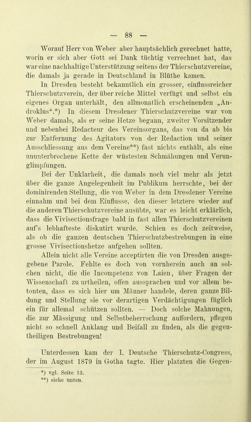 Worauf Herr von Weber aber hauptsächlich gerechnet hatte, worin er sich aber Gott sei Dank tüchtig verrechnet hat, das wareine nachhaltige Unterstützung seitens der Thierschutzvereine, die damals ja gerade in Deutschland in Bllithe kamen. In Dresden besteht bekanntlich ein grosser, einflussreicher Thierschutzverein, der über reiche Mittel verfügt und selbst ein eigenes Organ unterhält, den allmonatlich erscheinenden „An- droklus“.*) In diesem Dresdener Thierschutzvereine war von Weber damals, als er seine Hetze begann, zweiter Vorsitzender und nebenbei Redacteur des Vereinsorgans, das von da ab bis zur Entfernung des Agitators von der Redaction und seiner Ausschliessung aus dem Vereine**) fast nichts enthält, als eine ununterbrochene Kette der wüstesten Schmähungen und Verun- glimpfungen. Bei der Unklarheit, die damals noch viel mehr als jetzt über die ganze Angelegenheit im Publikum herrschte, bei der dominirenden Stellung, die von Weber in dem Dresdener Vereine einnahm und bei dem Einflüsse, den dieser letztere wieder auf die anderen Thierschutzvereine ausübte, war es leicht erklärlich, dass die Vivisectionsfrage bald in fast allen Thierschutzvereinen aufs lebhafteste diskutirt wurde. Schien es doch zeitweise, als ob die ganzen deutschen Thierschutzbestrebungen in eine grosse Vivisectionshetze aufgehen sollten. Allein nicht alle Vereine acceptirten die von Dresden ausge- gebene Parole. Fehlte es doch von vornherein auch an sol- chen nicht, die die Incompetenz von Laien, über Fragen der Wissenschaft zu urtlieilen, offen ausspraclien und vor allem be- tonten, dass es sich hier um Männer handele, deren ganze Bil- dung und Stellung sie vor derartigen Verdächtigungen füglich ein für allemal schützen sollten. — Doch solche Mahnungen, die zur Mässigung und Selbstbeherrschung auffordern, pflegen nicht so schnell Anklang und Beifall zu finden, als die gegen- theiligen Bestrebungen! Unterdessen kam der I. Deutsche Thierschutz-Congress, der im August 1879 in Gotha tagte. Hier platzten die Gegen- *) vgl. Seite 13. **) siehe unten.