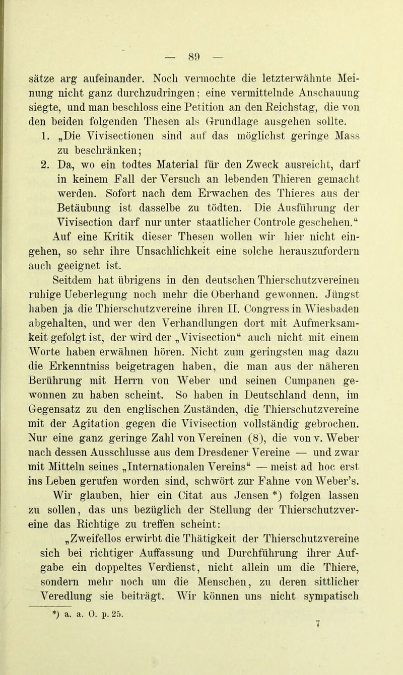 Sätze arg aufeinander. Noch vermochte die letzterwähnte Mei- nung nicht ganz durchzudringen; eine vermittelnde Anschauung siegte, und man beschloss eine Petition an den Reichstag, die von den beiden folgenden Thesen als Grundlage ausgehen sollte. 1. „Die Vivisectionen sind auf das möglichst geringe Mass zu beschränken; 2. Da, wo ein todtes Material für den Zweck ausreicht, darf in keinem Fall der Versuch an lebenden Thieren gemacht werden. Sofort nach dem Erwachen des Thieres aus der Betäubung ist dasselbe zu tödten. Die Ausführung der Vivisection darf nur unter staatlicher Controle geschehen.“ Auf eine Kritik dieser Thesen wollen wir liier nicht ein- gehen, so sehr ihre Unsachlichkeit eine solche herauszufordern auch geeignet ist. Seitdem hat übrigens in den deutschen Thierschutzvereinen ruhige Ueberlegung noch mehr die Oberhand gewonnen. Jüngst haben ja die Thierschutzvereine ihren II. Congress in Wiesbaden abgehalten, und wer den Verhandlungen dort mit Aufmerksam- keit gefolgt ist, der wird der „Vivisection“ auch nicht mit einem Worte haben erwähnen hören. Nicht zum geringsten mag dazu die Erkenntniss beigetragen haben, die man aus der näheren Berührung mit Herrn von Weber und seinen Cumpanen ge- wonnen zu haben scheint. So haben in Deutschland denn, im Gegensatz zu den englischen Zuständen, die Thierschutzvereine mit der Agitation gegen die Vivisection vollständig gebrochen. Nur eine ganz geringe Zahl von Vereinen (8), die von v. Weber nach dessen Ausschlüsse aus dem Dresdener Vereine — und zwar mit Mitteln seines „Internationalen Vereins“ — meist ad hoc erst ins Leben gerufen worden sind, schwört zur Fahne vonWeber’s. Wir glauben, hier ein Citat aus Jensen *) folgen lassen zu sollen, das uns bezüglich der Stellung der Thierschutzver- eine das Richtige zu treffen scheint: „Zweifellos erwirbt die Thätigkeit der Thierschutzvereine sich bei richtiger Auffassung und Durchführung ihrer Auf- gabe ein doppeltes Verdienst, nicht allein um die Thiere, sondern mehr noch um die Menschen, zu deren sittlicher Veredlung sie beiträgt. Wir können uns nicht sympatisch a. a. 0. p. 25.