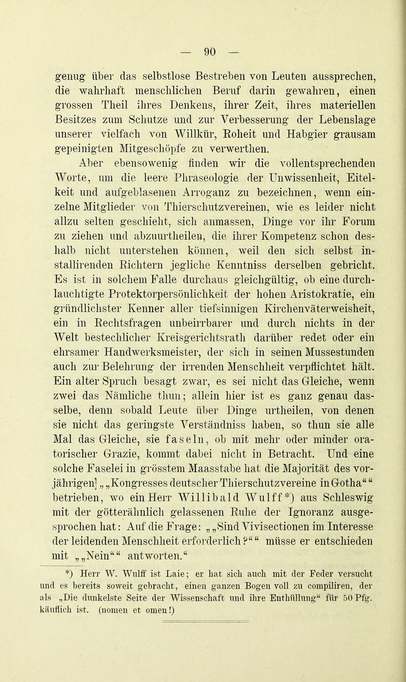 genug über das selbstlose Bestreben von Leuten aussprechen, die wahrhaft menschlichen Beruf darin gewahren, einen grossen Theil ihres Denkens, ihrer Zeit, ihres materiellen Besitzes zum Schutze und zur Verbesserung der Lebenslage unserer vielfach von Willkür, Roheit und Habgier grausam gepeinigten Mitgeschöpfe zu verwerthen. Aber ebensowenig finden wir die vollentsprechenden Worte, um die leere Phraseologie der Unwissenheit, Eitel- keit und aufgeblasenen Arroganz zu bezeichnen, wenn ein- zelne Mitglieder von Thierschutzvereinen, wie es leider nicht allzu selten geschieht, sich anmassen, Dinge vor ihr Forum zu ziehen und abzuurtheileu, die ihrer Kompetenz schon des- halb nicht unterstehen können, weil den sich selbst in- stallirenden Richtern jegliche Kenntniss derselben gebricht. Es ist in solchem Falle durchaus gleichgültig, ob eine durch- lauchtigte Protektorpersönlichkeit der hohen Aristokratie, ein gründlichster Kenner aller tiefsinnigen Kirchenväterweisheit, ein in Rechtsfragen unbeirrbarer und durch nichts in der Welt bestechlicher Kreisgerichtsrath darüber redet oder ein ehrsamer Handwerksmeister, der sich in seinen Mussestunden auch zur Belehrung der irrenden Menschheit verpflichtet hält. Ein alter Spruch besagt zwar, es sei nicht das Gleiche, wenn zwei das Nämliche thun; allein hier ist es ganz genau das- selbe, denn sobald Leute über Dinge urtheilen, von denen sie nicht das geringste Verständniss haben, so thun sie alle Mal das Gleiche, sie faseln, ob mit mehr oder minder ora- torischer Grazie, kommt dabei nicht in Betracht. Und eine solche Faselei in grösstem Maasstabe hat die Majorität des vor- jährigen] „ „Kongresses deutscher Thierschutzvereine in Gotha“ “ betrieben, wo ein Herr Willibald Wulff*) aus Schleswig mit der götterähnlich gelassenen Ruhe der Ignoranz ausge- sprochen hat: Auf die Frage: „ „Sind Vivisectionen im Interesse der leidenden Menschheit erforderlich?““ müsse er entschieden mit „„Nein““ antworten.“ *) Herr W. Wulff ist Laie; er hat sich auch mit der Feder versucht und es bereits soweit gebracht, einen ganzen Bogen voll zu compiliren, der als „Die dunkelste Seite der Wissenschaft und ihre Enthüllung“ für SOPfg. käuflich ist. (nomen et omen!)