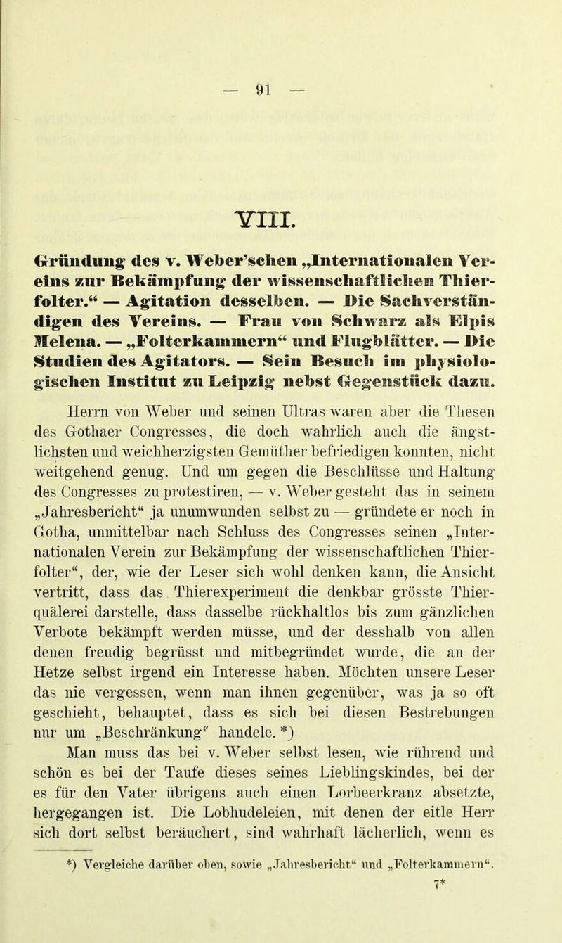 YI1T. Gründung des v. Weüer’schen „Internationalen Ver- eins zur Bekämpfung der wissenschaftlichen Thier- folter.“ — Agitation desselben. — Die Sachverstän- digen des Vereins. — Frau von Schwarz als Flpis Melena. — „Folterkammern“ und Flugblätter. — Die Studien des Agitators. — Sein Besuch im physiolo- gischen Institut zu Leipzig nebst Gegenstück dazu. Herrn von Weber und seinen Ultras waren aber die Thesen des Gothaer Congresses, die doch wahrlich auch die ängst- lichsten und weichherzigsten Gemüther befriedigen konnten, nicht weitgehend genug. Und um gegen die Beschlüsse und Haltung des Congresses zu protestiren, — v. Weber gesteht das in seinem „Jahresbericht“ ja unumwunden selbst zu — gründete er noch in Gotha, unmittelbar nach Schluss des Congresses seinen „Inter- nationalen Verein zur Bekämpfung der wissenschaftlichen Thier- folter“, der, wie der Leser sich wohl denken kann, die Ansicht vertritt, dass das Thierexperiment die denkbar grösste Thier- quälerei darstelle, dass dasselbe rückhaltlos bis zum gänzlichen Verbote bekämpft werden müsse, und der desshalb von allen denen freudig begrüsst und mitbegründet wurde, die an der Hetze selbst irgend ein Interesse haben. Möchten unsere Leser das nie vergessen, wenn man ihnen gegenüber, was ja so oft geschieht, behauptet, dass es sich bei diesen Bestrebungen nur um „Beschränkung“' handele. *) Man muss das bei v. Weber selbst lesen, wie rührend und schön es bei der Taufe dieses seines Lieblingskindes, bei der es für den Vater übrigens auch einen Lorbeerkranz absetzte, hergegangen ist. Die Lobhudeleien, mit denen der eitle Herr sich dort selbst beräuchert, sind wahrhaft lächerlich, wenn es *) Vergleiche darüber oben, sowie „Jahresbericht“ und „Folterkammern“. 7*