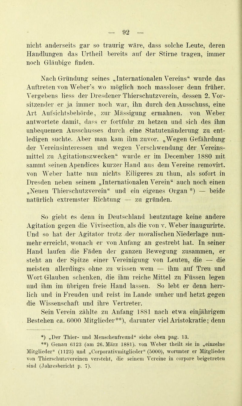 nicht anderseits gar so traurig wäre, dass solche Leute, deren Handlungen das Urtheil bereits auf der Stirne tragen, immer noch Gläubige finden. Nach Gründung seines „Internationalen Vereins“ wurde das Auftreten von Weber’s wo möglich noch massloser denn früher. Vergebens liess der Dresdener Thierschutzverein, dessen 2. Vor- sitzender er ja immer noch war, ihn durch den Ausschuss, eine Art Aufsichtsbehörde, zur Mässigung ermahnen, von Weber antwortete damit, dass er fortfuhr zu hetzen und sich des ihm unbequemen Ausschusses durch eine Statutenänderung zu ent- ledigen suchte. Aber man kam ihm zuvor. „Wegen Gefährdung der Vereinsinteressen und wegen Verschwendung der Vereins- mittel zu Agitationszwecken“ wurde er im December 1880 mit sammt seinen Apendices kurzer Hand aus dem Vereine removirt. von Weber hatte nun nichts Eiligeres zu thun, als sofort in Dresden neben seinem „Internationalen Verein“ auch noch einen „Neuen Thierschutz verein“ und ein eigenes Organ *) — beide natürlich extremster Richtung — zu gründen. So giebt es denn in Deutschland heutzutage keine andere Agitation gegen die Vivisection, als die von v. Weber inaugurirte. Und so hat der Agitator trotz der moralischen Niederlage nun- mehr erreicht, wonach er von Anfang an gestrebt hat. In seiner Hand laufen die Fäden der ganzen Bewegung zusammen, er steht an der Spitze einer Vereinigung von Leuten, die — die meisten allerdings ohne zu wissen wem — ihm auf Treu und Wort Glauben schenken, die ihm reiche Mittel zu Füssen legen und ihm im übrigen freie Hand lassen. So lebt er denn herr- lich und in Freuden und reist im Lande umher und hetzt gegen die Wissenschaft und ihre Vertreter. Sein Verein zählte zu Anfang 1881 nach etwa einjährigem Bestehen ca. 6000 Mitglieder**), darunter viel Aristokratie; denn *) „Der Thier- und Menschenfreund“ siehe oben pag. 13. **) Genau 6123 (am 26. März 1881). von Weher theilt sie in „einzelne Mitglieder“ (1123) und „Corporativmitglieder“ (5000), worunter er Mitglieder von Thierschutzvereinen versteht, die seinem Vereine in corpore beigetreten sind (Jahresbericht p. 7).