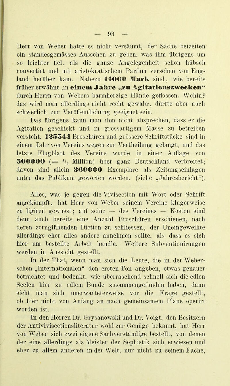 Herr von Weber hatte es nicht versäumt, der Sache beizeiten ein standesgemässes Aussehen zu geben, was ihm übrigens um so leichter fiel, als die ganze Angelegenheit schon hübsch couvertirt und mit aristokratischem Parfüm versehen von Eng- land herüber kam. Nahezu 14000 Mark sind, wie bereits früher erwähnt ,in einem Jahre „zu Agitationszwecken“ durch Herrn von Webers barmherzige Hände geflossen. Wohin? das wird man allerdings nicht recht gewahr , dürfte aber auch schwerlich zur Veröffentlichung geeignet sein. Das übrigens kann man ihm nicht absprechen, dass er die Agitation geschickt und in grossartigem Masse zu betreiben versteht. 125544 Broschüren und grössere Schriftstücke sind in einem Jahr von Vereins wegen zur Vertheilung gelangt, und das letzte Flugblatt des Vereins wurde in einer Auflage von 500000 (= 1/2 Million) über ganz Deutschland verbreitet; davon sind allein 300000 Exemplare als Zeitungseinlagen unter das Publikum geworfen worden, (siehe „Jahresbericht“). Alles, was je gegen die Vivisection mit Wort oder Schrift angekämpft, hat Herr von Weber seinem Vereine klugerweise zu ligiren gewusst; auf seine — des Vereines — Kosten sind denn auch bereits eine Anzahl Broschüren erschienen, nach deren zornglühenden Diction zu schliessen, der Uneingeweihte allerdings eher alles andere anuehmen sollte, als dass es sich hier um bestellte Arbeit handle. Weitere Subventionirungen av erden in Aussicht gestellt. In der That, wenn man sich die Leute, die in der Weber- schen „Internationalen“ den ersten Ton angeben, etAvas genauer betrachtet und bedenkt, Avie überraschend schnell sich die edlen Seelen hier zu edlem Bunde zusammengefunden haben, dann sieht man sich unerwarteterweise vor die Frage gestellt, ob hier nicht von Anfang an nach gemeinsamem Plane operirt worden ist. In den Herren Dr. Giysanowski und Dr. Voigt, den Besitzern der Antivivisectionsliteratur Avohl zur Genüge bekannt, hat Herr von Weber sich zwei eigene Sachverständige bestellt, von denen der eine allerdings als Meister der Sophistik sich erwiesen und eher zu allem anderen in der Welt, nur nicht zu seinem Fache,