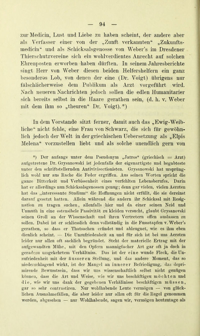 zur Medicin, Lust und Liebe zu haben scheint, der andere aber als Verfasser einer von der „Zunft verkannten“ „Zukunfts- medicin“ und als Schicksalsgenosse von Weber’s im Dresdener Thierschutzvereine sich ein wohlverdientes Anrecht auf solchen Ehrenposten erworben haben dürften. In seinem Jahresberichte singt Herr von Weber diesen beiden Helfershelfern ein ganz besonderes Lob, von denen der eine (Dr. Voigt) übrigens nur fälschlicherweise dem Publikum als Arzt vorgeführt wird. Nach neueren Nachrichten jedoch sollen die edlen Humanitarier sich bereits selbst in die Haare gerathen sein, (d. h. v. Weber mit dem ihm so „theuren“ Dr. Voigt). *) In dem Vorstande sitzt ferner, damit auch das „Ewig-Weib- liche“ nicht fehle, eine Frau von Schwarz, die sich für gewöhn- lich jedoch der Welt in der griechischen Uebersetzung als „Elpis Melena“ vorzustellen liebt und als solche unendlich gern von *) Der anfangs unter dem Pseudonym „Jatros“ (griechisch = Arzt) aufgetretene Dr. Grysanowski ist jedenfalls der eigenartigste und begabteste unter den schriftstellernden Antivivisectionisten. Grysanowski hat ursprüng- lich wohl nur aus Rache die Feder ergriffen. Aus seinen Worten spricht die ganze Bitterkeit und Verbissenheit eines verfehlten Lebensberufes. Darin hat er allerdings nun Schicksalsgenossen genug; denn gar vielen, vielen Aerzten hat das „interessante Studium“ die Hoffnungen nicht erfüllt, die sie dereinst darauf gesetzt hatten. Allein während die andern ihr Schicksal mit Resig- nation zu tragen suchen, allenfalls hier und da einer seinen Neid und Unmuth in eine ostensibele Passivität zu kleiden versucht, glaubt Grysanovski seinen Groll an der Wissenschaft und ihren Vertretern offen auslassen zu sollen. Dabei ist er schliesslich denn vollständig in die Fussstapfen v. Weber’s gerathen, so dass er Thatsachen erfindet und ableugnet, wie es ünn eben dienlich scheint. — Die Unzufriedenheit an und für sich ist bei uns Aerzten leider nur allzu oft sachlich begründet. Steht der materielle Ertrag mit der aufgewandten Mühe, mit den Opfern mannigfacher Art gar oft ja doch in geradezu umgekehrtem Verhältniss. Das ist der eine wunde Fleck, die Un- zufriedenheit mit der äusseren Stellung, und das andere Moment, das so niederschlagend wirkt, ist der Mangel an innerer Befriedigung, das depri- mirende Bewusstsein, dass wir uns wissenschaftlich selbst nicht genügen können, dass die Art und Weise, wie wir uns beschäftigen möchten und die, wie wir uns dank der gegebenen Verhälinisse beschäftigen müssen, gar so sehr contrastiren. Nur wohlhabende Leute vermögen — von glück- lichen Ausnahmefällen, die aber leider nur allzu oft für die Regel genommen werden, abgesehen — nur Wohlhabende, sagen wir, vermögen heutzutage als