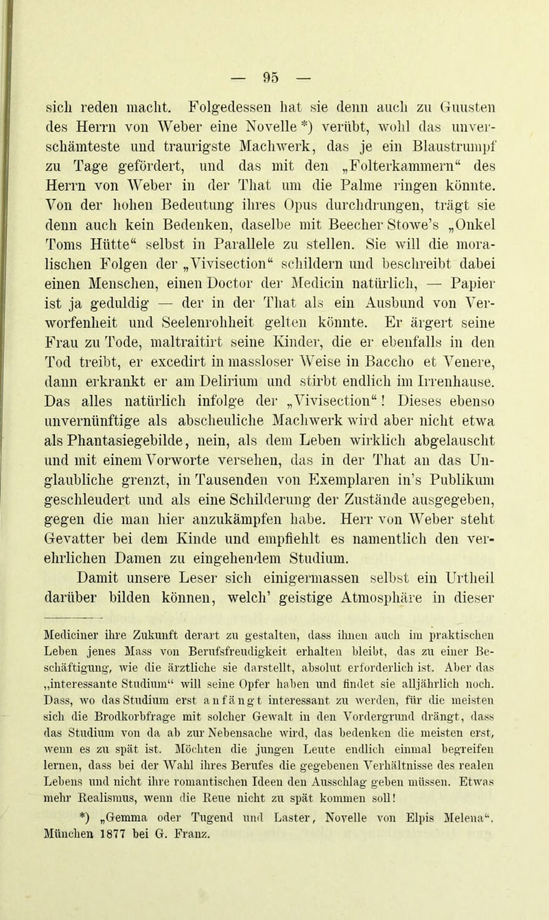 sich reden macht. Folgeclessen hat sie denn auch zu Gunsten des Herrn von Weber eine Novelle *) verübt, wohl das unver- schämteste und traurigste Machwerk, das je ein Blaustrumpf zu Tage gefördert, und das mit den „Folterkammern“ des Herrn von Weber in der That um die Palme ringen könnte. Von der hohen Bedeutung ihres Opus durchdrungen, trägt sie denn auch kein Bedenken, daselbe mit Beecher Stowe’s „Onkel Toms Hütte“ selbst in Parallele zu stellen. Sie will die mora- lischen Folgen der „Vivisection“ schildern und beschreibt dabei einen Menschen, einen Doctor der Medicin natürlich, — Papier ist ja geduldig — der in der That als ein Ausbund von Ver- worfenheit und Seelenrohheit gelten könnte. Er ärgert seine Frau zu Tode, maltraitirt seine Kinder, die er ebenfalls in den Tod treibt, er excedirt in massloser Weise in Bacclio et Venere, dann erkrankt er am Delirium und stirbt endlich im Irrenhause. Das alles natürlich infolge der „Vivisection“! Dieses ebenso unvernünftige als abscheuliche Machwerk wird aber nicht etwa als Phantasiegebilde, nein, als dem Leben wirklich abgelauscht und mit einem Vorworte versehen, das in der That an das Un- glaubliche grenzt, in Tausenden von Exemplaren in’s Publikum geschleudert und als eine Schilderung der Zustände ausgegeben, gegen die man hier anzukämpfen habe. Herr von Weber steht Gevatter bei dem Kinde und empfiehlt es namentlich den ver- ehelichen Damen zu eingehendem Studium. Damit unsere Leser sich einigermassen selbst ein Urtheil darüber bilden können, welch’ geistige Atmosphäre in dieser Mediciner ihre Zukunft derart zu gestalten, dass ihnen auch im praktischen Leben jenes Mass von Berufsfreudigkeit erhalten bleibt, das zu einer Be- schäftigung, wie die ärztliche sie darstellt, absolut erforderlich ist. Aber das „interessante Studium“ will seine Opfer haben und findet sie alljährlich noch. Dass, wo das Studium erst anfängt interessant zu werden, für die meisten sich die Brodkorbfrage mit solcher Gewalt in den Vordergrund drängt , dass das Studium von da ab zur Nebensache wird, das bedenken die meisten erst, wenn es zu spät ist. Möchten die jungen Leute endlich einmal begreifen lernen, dass bei der Wahl ihres Berufes die gegebenen Verhältnisse des realen Lebens und nicht ihre romantischen Ideen den Ausschlag geben müssen. Etwas mehr Realismus, wenn die Reue nicht zu spät kommen soll! *) „Gemma oder Tugend und Laster, Novelle von Elpis Melena“. München 1877 bei G. Franz.