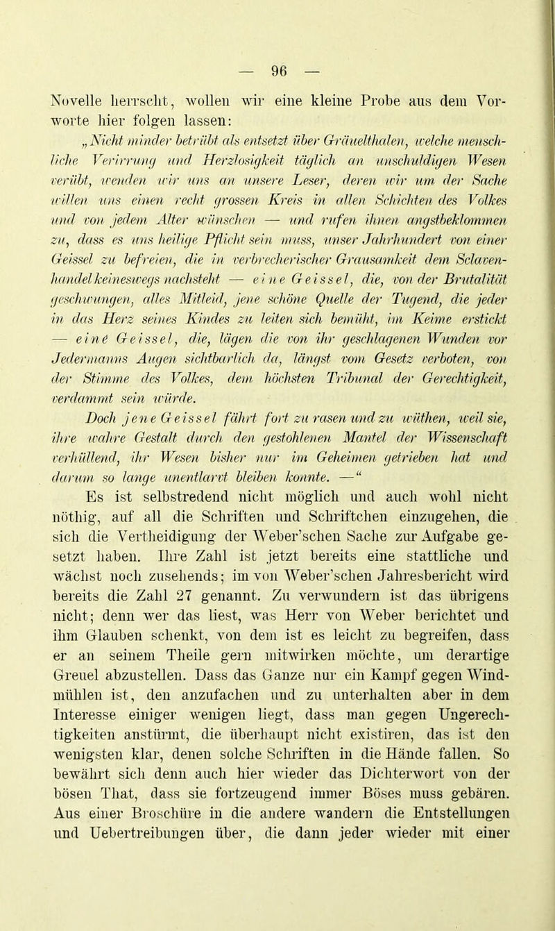Novelle herrscht, wollen wir eine kleine Probe aus dem Vor- worte hier folgen lassen: „Nicht minder betrübt als entsetzt über Gräuelthalen, welche mensch- liche Verirrung und Herzlosigkeit täglich an unschuldigen Wesen verübt, wenden -wir uns an -unsere Leser, deren wir um der Sache willen -uns einen recht grossen Kreis in allen Schichten des Volkes und von jedem Alter wünschen — und rufen ihnen angstbeklommen zu, dass es uns heilige Pflicht sein muss, unser Jahrhundert von einer Geissei zu befreien, die in verbrecherischer Grausamkeit dem Sclaven- handel keineswegs -nachsteht — eine Geis sei, die, von der Brutalität geschwungen, edles Mitleid, jene schöne Quelle der Tugend, die jeder in das Herz seines Kindes zu leiten sich bemüht, im Keime erstickt — eine Geissei, die, lägen die von ihr geschlagenen Wunden vor Jedermanns Augen sichtbarlich da, längst vom Gesetz verboten, von der Stimme des Volkes, dem höchsten Tribunal der Gerechtigkeit, verdammt sein würde. Doch jene Geissei fährt fort zu rasen und zu wüthen, weil sie, ihre wahre Gestalt durch, den gestohlenen Mantel der Wissenschaft verhüllend, ihr Wesen bisher nur im Geheimen getrieben hat und darum so lange unentlarvt bleiben konnte. —“ Es ist selbstredend nicht möglich und auch wohl nicht nötliig, auf all die Schriften und Schriftchen einzugehen, die sich die Verteidigung der Weber’schen Sache zur Aufgabe ge- setzt haben. Ihre Zahl ist jetzt bereits eine stattliche und wächst noch zusehends; im von Weber’schen Jahresbericht wird bereits die Zahl 27 genannt. Zu verwundern ist das übrigens nicht; denn wer das liest, was Herr von Weber berichtet und ihm Glauben schenkt, von dem ist es leicht zu begreifen, dass er an seinem Theile gern mitwirken möchte, um derartige Greuel abzustellen. Dass das Ganze nur ein Kampf gegen Wind- mühlen ist, den anzufachen und zu unterhalten aber in dem Interesse einiger wenigen liegt, dass man gegen Ungerech- tigkeiten anstürmt, die überhaupt nicht existiren, das ist den wenigsten klar, denen solche Schriften in die Hände fallen. So bewährt sich denn auch hier wieder das Dichterwort von der bösen That, dass sie fortzeugend immer Böses muss gebären. Aus einer Broschüre in die andere wandern die Entstellungen und Uebertreibungen über, die dann jeder wieder mit einer