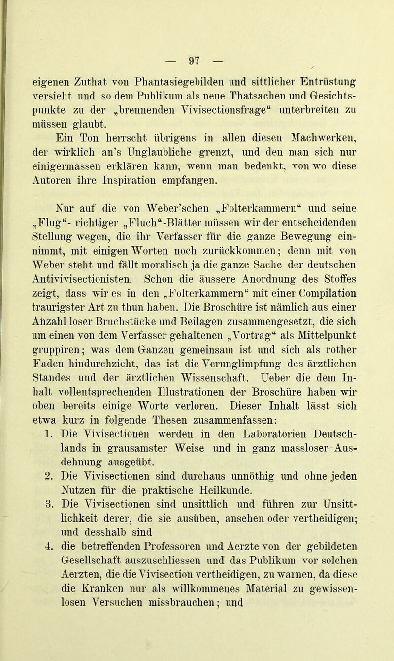 eigenen Zuthat von Phantasiegebilden und sittlicher Entrüstung versieht und so dem Publikum als neue Thatsachen und Gesichts- punkte zu der „brennenden Vivisectionsfrage“ unterbreiten zu müssen glaubt. Ein Ton herrscht übrigens in allen diesen Machwerken, der wirklich an’s Unglaubliche grenzt, und den man sich nur einigermassen erklären kann, wenn man bedenkt, von wo diese Autoren ihre Inspiration empfangen. Nur auf die von Weber’schen „Folterkammern“ und seine „Flug“- richtiger „Fluch“-Blätter müssen wir der entscheidenden Stellung wegen, die ihr Verfasser für die ganze Bewegung ein- nimmt, mit einigen Worten noch zurückkommen; denn mit von Weber steht und fällt moralisch ja die ganze Sache der deutschen Antivivisectionisten. Schon die äussere Anordnung des Stoffes zeigt, dass wir es in den „Folterkammern“ mit einer Compilation traurigster Art zu thun haben. Die Broschüre ist nämlich aus einer Anzahl loser Bruchstücke und Beilagen zusammengesetzt, die sich um einen von dem Verfasser gehaltenen „Vortrag“ als Mittelpunkt gruppiren; was dem Ganzen gemeinsam ist und sich als rother Faden hindurchzieht, das ist die Verunglimpfung des ärztlichen Standes und der ärztlichen Wissenschaft. Ueber die dem In- halt vollentsprechenden Illustrationen der Broschüre haben wir oben bereits einige Worte verloren. Dieser Inhalt lässt sich etwa kurz in folgende Thesen zusammenfassen: 1. Die Vivisectionen werden in den Laboratorien Deutsch- lands in grausamster Weise und in ganz massloser Aus- dehnung ausgeübt. 2. Die Vivisectionen sind durchaus unnöthig und ohne jeden Nutzen für die praktische Heilkunde. 3. Die Vivisectionen sind unsittlich und führen zur Unsitt- lichkeit derer, die sie ausiiben, ansehen oder vertheidigen; und desshalb sind 4. die betreffenden Professoren und Aerzte von der gebildeten Gesellschaft auszuschliessen und das Publikum vor solchen Aerzten, die die Vivisection vertheidigen, zu warnen, da diese die Kranken nur als willkommenes Material zu gewissen- losen Versuchen missbrauchen; und