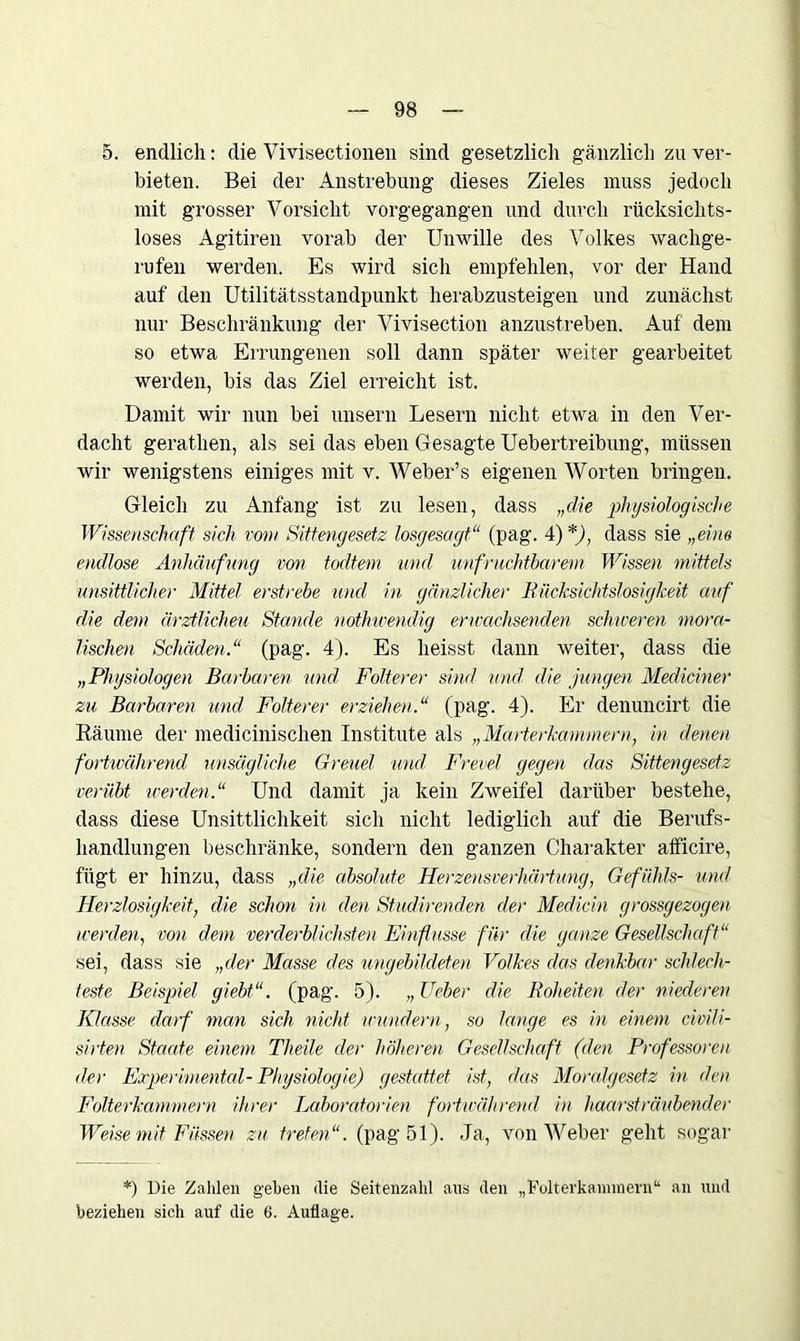5. endlich: die Vivisectionen sind gesetzlich gänzlich zu ver- bieten. Bei der Anstrebung dieses Zieles muss jedoch mit grosser Vorsicht vorgegangen und durch rücksichts- loses Agitiren vorab der Unwille des Volkes wachge- rufen werden. Es wird sich empfehlen, vor der Hand auf den Utilitätsstandpunkt herabzusteigen und zunächst nur Beschränkung der Vivisection anzustreben. Auf dem so etwa Errungenen soll dann später weiter gearbeitet werden, bis das Ziel erreicht ist. Damit wir nun bei unsern Lesern nicht etwa in den Ver- dacht gerathen, als sei das eben Gesagte Uebertreibung, müssen wir wenigstens einiges mit v. Weber’s eigenen Worten bringen. Gleich zu Anfang ist zu lesen, dass „die physiologische Wissenschaft sich vom Sittengesetz losgesagt“ (pag. 4) *), dass sie „eine endlose Anhäufung von todtem und unfruchtbarem Wissen mittels unsittlicher Mittel erstrebe und in gänzlicher Rücksichtslosigkeit auf die dem ärztlichen Stande nothwendig erwachsenden schweren mora- lischen Schäden.“ (pag. 4). Es heisst dann weiter, dass die „Physiologen Barbaren und Folterer sind und die jungen Mediciner zu Barbaren und Folterer erziehen.“ (pag. 4). Er denuncirt die Räume der medicinischen Institute als „Marterkammern, in denen fortwährend unsägliche Greuel und Frevel gegen das Sittengesetz verübt werden.“ Und damit ja kein Zweifel darüber bestehe, dass diese Unsittlichkeit sich nicht lediglich auf die Berufs- handlungen beschränke, sondern den ganzen Charakter afficire, fügt er hinzu, dass „die absolute Herzensverhärtung, Gefühls- und Herzlosigkeit, die schon in den Studirenden der Mediän grossgezogen werden, von dem verderblichsten Einflüsse für die ganze Gesellschaft“ sei, dass sie „der Masse des ungebildeten Volkes das denkbar schlech- teste Beispiel giebt“. (pag. 5). „ lieber die Roheiten der niederen Klasse darf man sich nicht wundern, so lange es in einem civili- sirten Staate einem Theile der höheren Gesellschaft (den Professoren der Experimental- Physiologie) gestattet ist, das Moralgesetz in den Folterkammern ihrer Laboratorien fortwährend in haarsträubender Weise mit Füssen zu treten“, (pag 51). Ja, von Weber geht sogar *) Die Zahlen gehen die Seitenzahl ans den „Folterkammern“ an und beziehen sich auf die 6. Auflage.