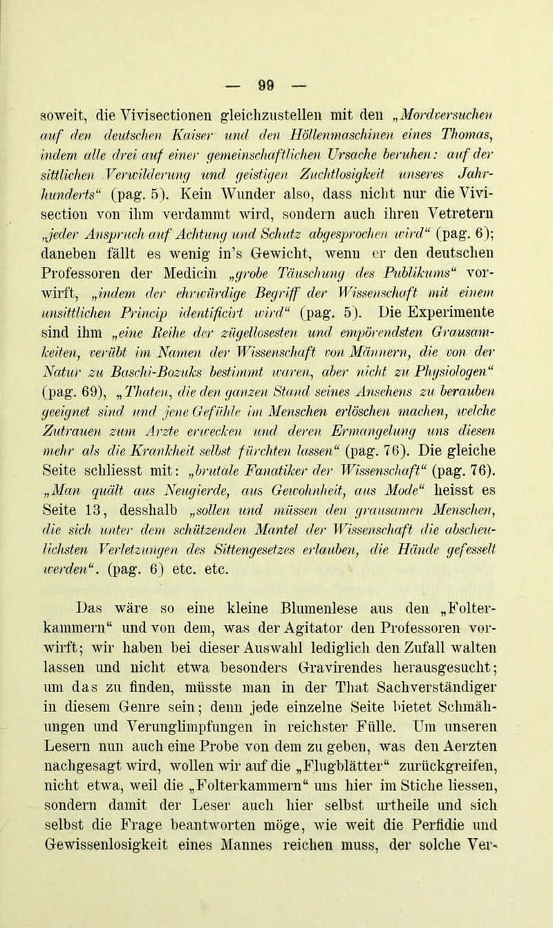 soweit, die Vivisectionen gleichzustellen mit den „Mordversuchen auf den deutschen Kaiser und den Höllenmaschinen eines Thomas, indem alle drei auf einer gemeinschaftlichen Ursache beruhen: auf der sittlichen Verwilderung und geistigen Zuchtlosigkeit unseres Jahr- hunderts“ (pag. 5). Kein Wunder also, dass nicht nur die Vivi- section von ihm verdammt wird, sondern auch ihren Vetretern Jeder Anspruch auf Achtling und Schutz abgesprochen wird“ (pag. 6); daneben fällt es wenig in’s Gewicht, wenn er den deutschen Professoren der Medicin „grobe Täuschung des Publikums“ vor- wirft, „indem der ehrwürdige Begriff der Wissenschaft mit einem unsittlichen Princip identificirt wird“ (pag. 5). Die Experimente sind ihm „eine Beihe der zügellosesten und empörendsten Grausam- keiten, verübt im Namen der Wissenschaft von Männern, die von der Natur zu Baschi-Bozuks bestimmt waren, aber nicht zu Physiologen“ (pag. 69), „ Timten, die den ganzen Stand seines Ansehens zu berauben geeignet sind und jene Gefühle im Menschen erlöschen machen, welche Zutrauen zum Arzte erwecken und deren Ermangelung uns diesen mehr als die Krankheit selbst fürchten lassen“ (pag. 76). Die gleiche Seite schliesst mit: „brutale Fanatiker der Wissenschaft“ {pag. 76). „Man quält aus Neugierde, aus Gewohnheit, aus Mode“ heisst es Seite 13, desshalb „sollen und müssen den grausamen Menschen, die sich unter dem schützenden Mantel der Wissenschaft die abscheu- lichsten Verletzungen des Sittengesetzes erlauben, die Hände gefesselt werden“, (pag. 6) etc. etc. Das wäre so eine kleine Blumenlese aus den „Folter- kammern“ und von dem, was der Agitator den Professoren vor- wirft; wir haben bei dieser Auswahl lediglich den Zufall walten lassen und nicht etwa besonders Gravirendes herausgesuclit; um das zu finden, müsste man in der That Sachverständiger in diesem Genre sein; denn jede einzelne Seite bietet Schmäh- ungen und Verunglimpfungen in reichster Fülle. Um unseren Lesern nun auch eine Probe von dem zu geben, was den Aerzten nachgesagt wird, wollen wir auf die „Flugblätter“ zurückgreifen, nicht etwa, weil die „Folterkammern“ uns hier im Stiche liessen, sondern damit der Leser auch hier selbst urtheile und sich selbst die Frage beantworten möge, wie weit die Perfidie und Gewissenlosigkeit eines Mannes reichen muss, der solche Ver-