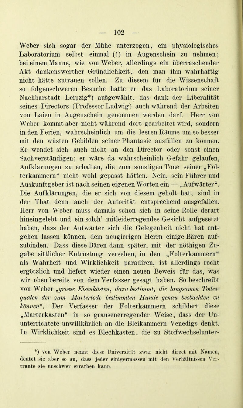 Weber sich sogar der Mühe unterzogen, ein physiologisches Laboratorium selbst einmal (!) in Augenschein zu nehmen; bei einem Manne, wie von Weber, allerdings ein überraschender Akt dankenswerther Gründlichkeit, den man ihm wahrhaftig nicht hätte Zutrauen sollen. Zu diesem für die Wissenschaft so folgenschweren Besuche hatte er das Laboratorium seiner Nachbarstadt Leipzig*) aü&gewählt, das dank der Liberalität seines Directors (Professor Ludwig) auch während der Arbeiten von Laien in Augenschein genommen werden darf. Herr von Weber kommt aber nicht während dort gearbeitet wird, sondern in den Ferien, wahrscheinlich um die leeren Räume um so besser mit den wüsten Gebilden seiner Phantasie ausfüllen zu können. Er wendet sich auch nicht an den Director oder sonst einen Sachverständigen; er wäre da wahrscheinlich Gefahr gelaufen, Aufklärungen zu erhalten, die zum sonstigen Tone seiner „Fol- terkammern“ nicht wohl gepasst hätten. Nein, sein Führer und Auskunftgeber ist nach seinen eigenen Worten ein — „Aufwärter“. Die Aufklärungen, die er sich von diesem geholt hat, sind in der That denn auch der Autorität entsprechend ausgefallen. Herr von Weber muss damals schon sich in seine Rolle derart hineingelebt und ein solch’ mitleiderregendes Gesicht aufgesetzt haben, dass der Aufwärter sich die Gelegenheit nicht hat ent- gehen lassen können, dem neugierigen Herrn einige Bären auf- zubinden. Dass diese Bären dann später, mit der nöthigen Zu- gabe sittlicher Entrüstung versehen, in den „Folterkammern“ als Wahrheit und Wirklichkeit paradiren, ist allerdings recht ergötzlich und liefert wieder einen neuen Beweis für das, was wir oben bereits von dem Verfasser gesagt haben. So beschreibt von Weber „grosse Eisenkästen, dazu bestimmt, die langsamen Todes- qualen der zum Martertode bestimmten Hunde genau beobachten zu können“. Der Verfasser der Folterkammern schildert diese „Marterkasten“ in so grausenerregender Weise, dass der Un- unterrichtete unwillkürlich an die Bleikammern Venedigs denkt. In Wirklichkeit sind es Blechkasten, die zu Stoffwechselunter- *) von Weber nennt diese Universität zwar nicht direct mit Namen, deutet sie aber so an, dass jeder einigermassen mit den Verhältnissen Ver- traute sie unschwer errathen kann.