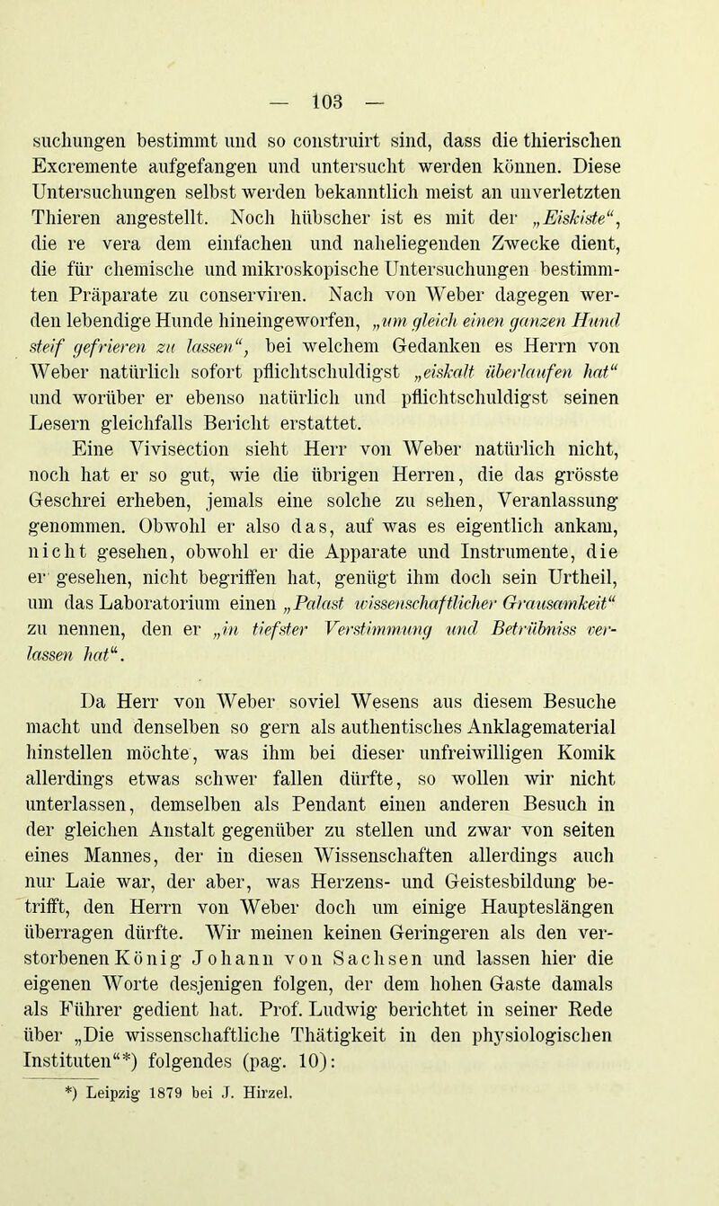 suchungen bestimmt und so construirt sind, dass die thierisclien Excremente aufgefangen und untersucht werden können. Diese Untersuchungen selbst werden bekanntlich meist an unverletzten Thieren angestellt. Noch hübscher ist es mit der „Eiskiste“, die re vera dem einfachen und naheliegenden Zwecke dient, die für chemische und mikroskopische Untersuchungen bestimm- ten Präparate zu conserviren. Nach von Weber dagegen wer- den lebendige Hunde hineingeworfen, „um gleich einen ganzen Hund steif gefrieren zu lassenbei welchem Gedanken es Herrn von Weber natürlich sofort pflichtschuldigst „eiskalt überlaufen hat“ und worüber er ebenso natürlich und pflichtschuldigst seinen Lesern gleichfalls Bericht erstattet. Eine Vivisection sieht Herr von Weber natürlich nicht, noch hat er so gut, wie die übrigen Herren, die das grösste Geschrei erheben, jemals eine solche zu sehen, Veranlassung genommen. Obwohl er also das, auf was es eigentlich ankam, nicht gesehen, obwohl er die Apparate und Instrumente, die er gesehen, nicht begriffen hat, genügt ihm doch sein Urtheil, um das Laboratorium einen „Palast wissenschaftlicher Grausamkeit“ zu nennen, den er „in tiefster Verstimmung und Betrübniss ver- lassen hat“. Da Herr von Weber soviel Wesens aus diesem Besuche macht und denselben so gern als authentisches Anklagematerial hinstellen möchte, was ihm bei dieser unfreiwilligen Komik allerdings etwas schwer fallen dürfte, so wollen wir nicht unterlassen, demselben als Pendant einen anderen Besuch in der gleichen Anstalt gegenüber zu stellen und zwar von seiten eines Mannes, der in diesen Wissenschaften allerdings auch nur Laie war, der aber, was Herzens- und Geistesbildung be- trifft, den Herrn von Weber doch um einige Haupteslängen überragen dürfte. Wir meinen keinen Geringeren als den ver- storbenen K ö n i g Johann von Sachsen und lassen hier die eigenen Worte desjenigen folgen, der dem hohen Gaste damals als Führer gedient hat. Prof. Ludwig berichtet in seiner Rede über „Die wissenschaftliche Thätigkeit in den physiologischen Instituten“*) folgendes (pag. 10): !) Leipzig 1879 bei J. Hirzel.