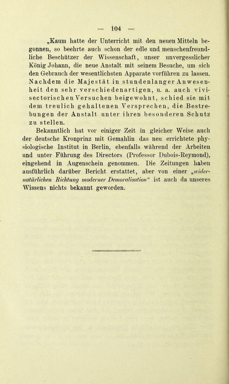 „Kaum hatte der Unterricht mit den neuen Mitteln be- gonnen, so beehrte auch schon der edle und menschenfreund- liche Beschützer der Wissenschaft, unser unvergesslicher König Johann, die neue Anstalt mit seinem Besuche, um sich den Gebrauch der wesentlichsten Apparate vorführen zu lassen. Nachdem die Majestät in stundenlanger Anwesen- heit den sehr verschiedenartigen, u. a. auch vivi- sectorischenVersuchen beigewohnt, schied sie mit dem treulich gehaltenen Versprechen, die Bestre- bungen der Anstalt unter ihren besonderen Schutz zu stellen. Bekanntlich hat vor einiger Zeit in gleicher Weise auch der deutsche Kronprinz mit Gemahlin das neu errichtete phy- siologische Institut in Berlin, ebenfalls während der Arbeiten und unter Führung des Directors (Professor Dubois-Reymond), eingehend in Augenschein genommen. Die Zeitungen haben ausführlich darüber Bericht erstattet, aber von einer „wider- natürlichen Richtung moderner Demoralisation“ ist auch da unseres Wissens nichts bekannt geworden.