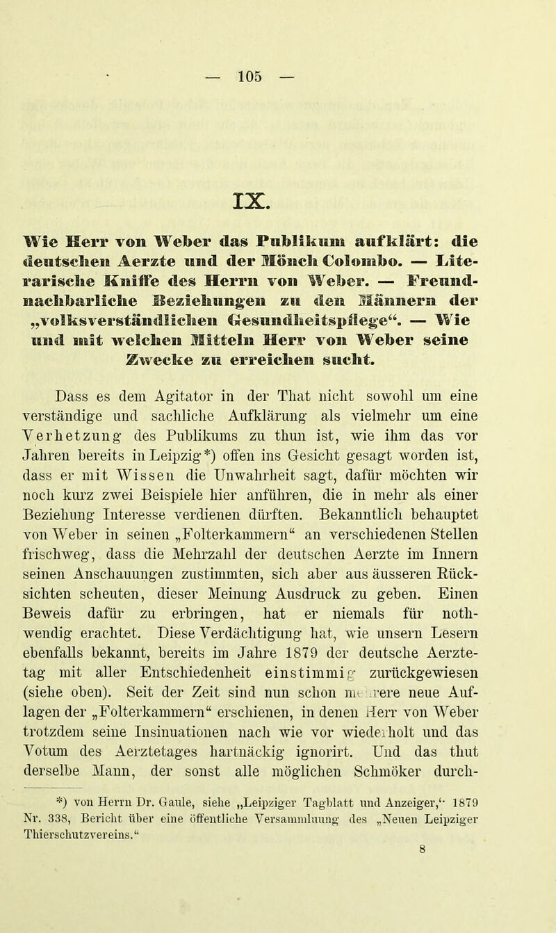 IX. Wie Herr von Weber das Publikum auf klärt: die deutschen Aerzte und der Mönch Colombo. — Lite- rarische kniffe des Herrn von Weber. — Freund- nachbarliche Beziehungen zu den Männern der „volksverständlichen Gesundheitspflege“. — Wie und mit welchen Mitteln Herr von W eber seine Zwecke zu erreichest sucht. Dass es dem Agitator in der Tliat nicht sowohl um eine verständige und sachliche Aufklärung als vielmehr um eine Verhetzung des Publikums zu thun ist, wie ihm das vor Jahren bereits in Leipzig*) offen ins Gesicht gesagt worden ist, dass er mit Wissen die Unwahrheit sagt, dafür möchten wir noch krn'z zwei Beispiele hier anführen, die in mehr als einer Beziehung Interesse verdienen dürften. Bekanntlich behauptet von Weber in seinen „Folterkammern“ an verschiedenen Stellen frischweg, dass die Mehrzahl der deutschen Aerzte im Innern seinen Anschauungen zustimmten, sich aber aus äusseren Rück- sichten scheuten, dieser Meinung Ausdruck zu geben. Einen Beweis dafür zu erbringen, hat er niemals für noth- wendig erachtet. Diese Verdächtigung hat, wie unsern Lesern ebenfalls bekannt, bereits im Jahre 1879 der deutsche Aerzte- tag mit aller Entschiedenheit einstimmig zurückgewiesen (siehe oben). Seit der Zeit sind nun schon nn vere neue Auf- lagen der „Folterkammern“ erschienen, in denen Herr von Weber trotzdem seine Insinuationen nach wie vor wiederholt und das Votum des Aerztetages hartnäckig ignorirt. Und das thut derselbe Mann, der sonst alle möglichen Schmöker durcli- *) von Herrn Dr. Gaule, siehe „Leipziger Tagblatt und Anzeiger,*• 1879 Nr. 338, Bericht über eine öffentliche Versanunluung des „Neuen Leipziger Thierschutzvereins.“ 8