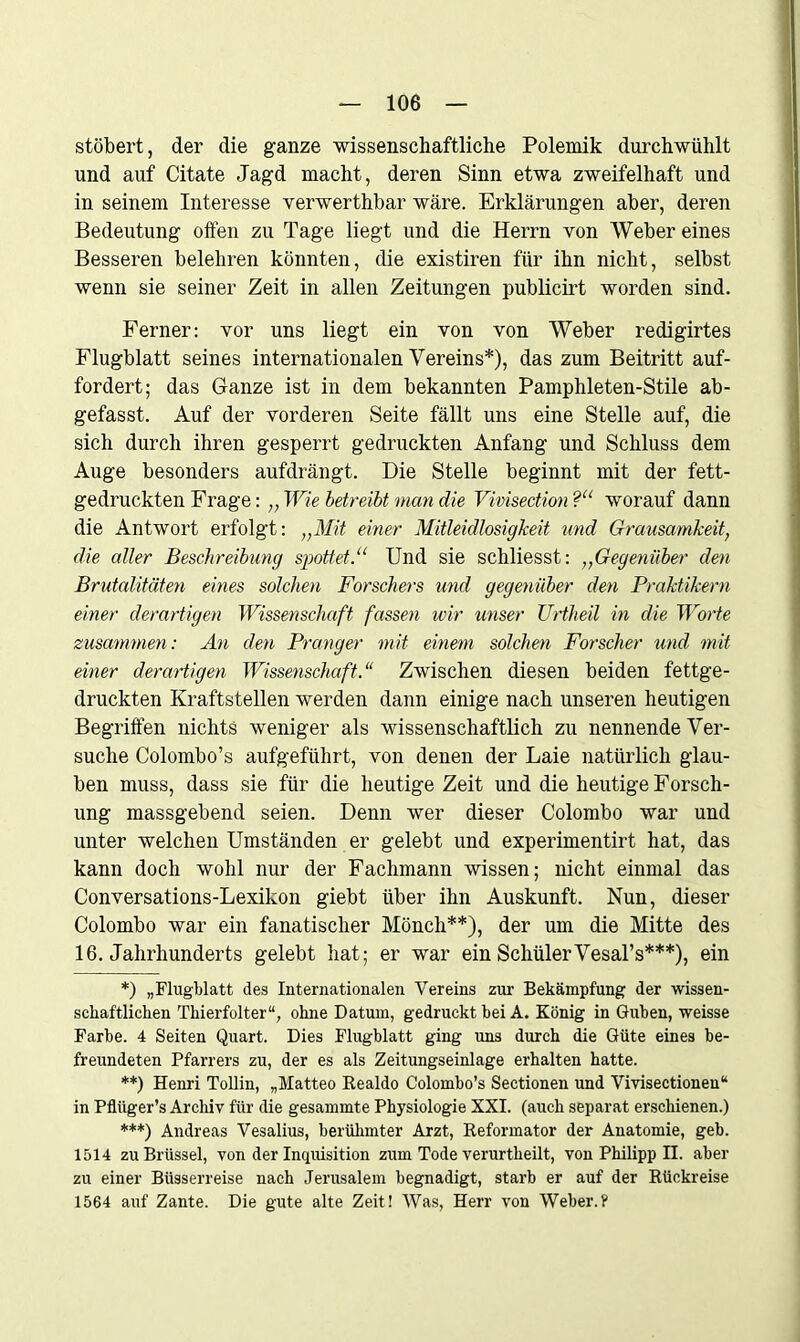 stöbert, der die ganze wissenschaftliche Polemik durchwühlt und auf Citate Jagd macht, deren Sinn etwa zweifelhaft und in seinem Interesse verwerthbar wäre. Erklärungen aber, deren Bedeutung offen zu Tage liegt und die Herrn von Weber eines Besseren belehren könnten, die existiren für ihn nicht, selbst wenn sie seiner Zeit in allen Zeitungen publicirt worden sind. Ferner: vor uns liegt ein von von Weber redigirtes Flugblatt seines internationalen Vereins*), das zum Beitritt auf- fordert; das Ganze ist in dem bekannten Pamphleten-Stile ab- gefasst. Auf der vorderen Seite fällt uns eine Stelle auf, die sich durch ihren gesperrt gedruckten Anfang und Schluss dem Auge besonders aufdrängt. Die Stelle beginnt mit der fett- gedruckten Frage: „ Wie betreibt man die Vivisection ?“ worauf dann die Antwort erfolgt: „Mit einer Mitleidlosigkeit und Grausamkeit, die aller Beschreibung spottet.11 Und sie schliesst: ,,Gegenüber den Brutalitäten eines solchen Forschers und gegenüber den Praktikern einer derartigen Wissenschaft fassen wir unser Uriheil in die Worte zusammen: An den Pranger mit einem solchen Forscher und mit einer derartigen Wissenschaft.“ Zwischen diesen beiden fettge- druckten Kraftstellen werden dann einige nach unseren heutigen Begriffen nichts weniger als wissenschaftlich zu nennende Ver- suche Colombo’s aufgeführt, von denen der Laie natürlich glau- ben muss, dass sie für die heutige Zeit und die heutige Forsch- ung massgebend seien. Denn wer dieser Colombo war und unter welchen Umständen er gelebt und experimentirt hat, das kann doch wohl nur der Fachmann wissen; nicht einmal das Conversations-Lexikon giebt über ihn Auskunft. Nun, dieser Colombo war ein fanatischer Mönch**), der um die Mitte des 16. Jahrhunderts gelebt hat; er war ein SchülerVesal’s***), ein *) „Flugblatt des Internationalen Vereins zur Bekämpfung der wissen- schaftlichen Thierfolter“, ohne Datum, gedruckt bei A. König in Guben, weisse Farbe. 4 Seiten Quart. Dies Flugblatt ging uns durch die Güte eines be- freundeten Pfarrers zu, der es als Zeitungseinlage erhalten hatte. **) Henri Tollin, „Matteo Realdo Colombo’s Sectionen und Vivisectionen“ in Pfliiger’s Archiv für die gesammte Physiologie XXI. (auch separat erschienen.) ***) Andreas Vesalius, berühmter Arzt, Reformator der Anatomie, geb. 1514 zu Brüssel, von der Inquisition zum Tode verurtheilt, von Philipp II. aber zu einer Büsserreise nach Jerusalem begnadigt, starb er auf der Rückreise 1564 auf Zante. Die gute alte Zeit! Was, Herr von Weber.?