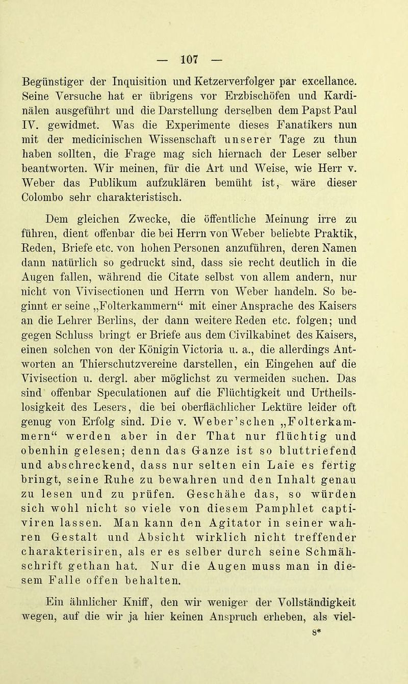Begünstiger der Inquisition und Ketzerverfolger par excellanee. Seine Versuche hat er übrigens vor Erzbischöfen und Kardi- nalen ausgeführt und die Darstellung derselben dem Papst Paul IV. gewidmet. Was die Experimente dieses Fanatikers nun mit der medicinisclien Wissenschaft unserer Tage zu thun haben sollten, die Frage mag sich hiernach der Leser selber beantworten. Wir meinen, für die Art und Weise, wie Herr v. Weber das Publikum aufzuklären bemüht ist, wäre dieser Colombo sehr charakteristisch. Dem gleichen Zwecke, die öffentliche Meinung irre zu führen, dient offenbar die bei Herrn von Weber beliebte Praktik, Reden, Briefe etc. von hohen Personen anzuführen, deren Namen dann natürlich so gedruckt sind, dass sie recht deutlich in die Augen fallen, während die Citate selbst von allem andern, nur nicht von Vivisectionen und Herrn von Weber handeln. So be- ginnt er seine „Folterkammern“ mit einer Ansprache des Kaisers an die Lehrer Berlins, der dann weitere Reden etc. folgen; und gegen Schluss bringt er Briefe aus dem Civilkabinet des Kaisers, einen solchen von der Königin Victoria u. a., die allerdings Ant- worten an Thierschutzvereine darstellen, ein Eingehen auf die Vivisection u. dergl. aber möglichst zu vermeiden suchen. Das sind offenbar Speculationen auf die Flüchtigkeit und Urtheils- losigkeit des Lesers, die bei oberflächlicher Lektüre leider oft genug von Erfolg sind. Die v. Weber’s dien „Folterkam- mern“ werden aber in der That nur flüchtig und obenhin gelesen; denn das Glanze ist so bluttriefend und abschreckend, dass nur selten ein Laie es fertig bringt, seine Ruhe zu bewahren und den Inhalt genau zu lesen und zu prüfen. Geschähe das, so würden sich wohl nicht so viele von diesem Pamphlet capti- viren lassen. Man kann den Agitator in seiner wah- ren Gestalt und Absicht wirklich nicht treffender cliarakterisiren, als er es selber durch seine Schmäh- schrift gethan hat. Nur die Augen muss man in die- sem Falle offen behalten. Ein ähnlicher Kniff, den wir weniger der Vollständigkeit wegen, auf die wir ja hier keinen Anspruch erheben, als viel- 8*