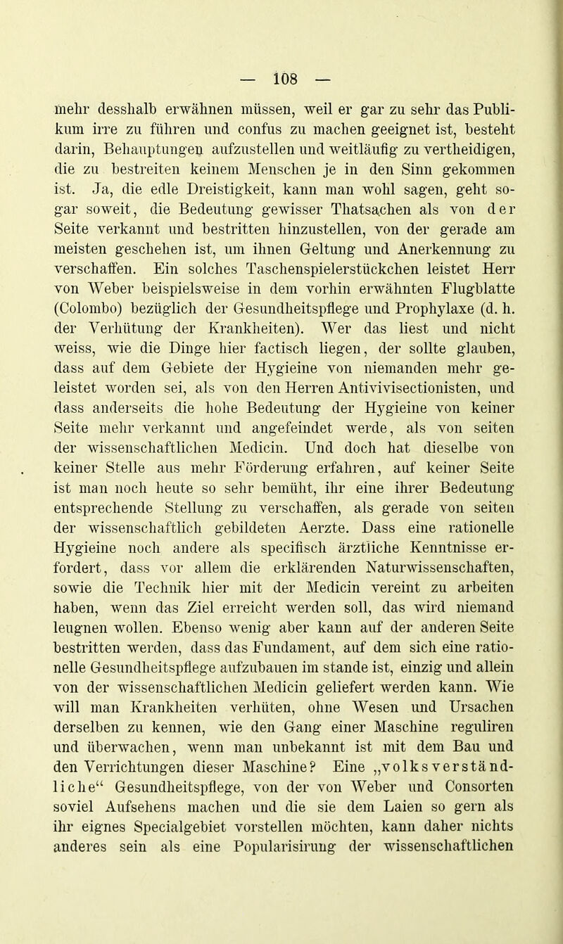 mein- desshalb erwähnen müssen, weil er gar zu sehr das Publi- kum irre zu führen und confus zu machen geeignet ist, besteht darin, Behauptungen aufzustellen und weitläufig zu vertheidigen, die zu bestreiten keinem Menschen je in den Sinn gekommen ist. Ja, die edle Dreistigkeit, kann man wohl sagen, geht so- gar soweit, die Bedeutung gewisser Thatsachen als von der Seite verkannt und bestritten hinzustellen, von der gerade am meisten geschehen ist, um ihnen Geltung und Anerkennung zu verschalten. Ein solches Taschenspielerstückchen leistet Herr von Weber beispielsweise in dem vorhin erwähnten Flugblatte (Colombo) bezüglich der Gesundheitspflege und Prophylaxe (d. h. der Verhütung der Krankheiten). Wer das liest und nicht weiss, wie die Dinge hier factiscli liegen, der sollte glauben, dass auf dem Gebiete der Hygieine von niemanden mehr ge- leistet worden sei, als von den Herren Antivivisectionisten, und dass anderseits die hohe Bedeutung der Hygieine von keiner Seite mehr verkannt und angefeindet werde, als von seiten der wissenschaftlichen Medicin. Und doch hat dieselbe von keiner Stelle aus mehr Förderung erfahren, auf keiner Seite ist man noch heute so sehr bemüht, ihr eine ihrer Bedeutung entsprechende Stellung zu verschaffen, als gerade von seiten der wissenschaftlich gebildeten Aerzte. Dass eine rationelle Hygieine noch andere als specifisch ärztliche Kenntnisse er- fordert, dass vor allem die erklärenden Naturwissenschaften, sowie die Technik hier mit der Medicin vereint zu arbeiten haben, wenn das Ziel erreicht werden soll, das wird niemand leugnen wollen. Ebenso wenig aber kann auf der anderen Seite bestritten werden, dass das Fundament, auf dem sich eine ratio- nelle Gesundheitspflege aufzubauen im stände ist, einzig und allein von der wissenschaftlichen Medicin geliefert werden kann. Wie will man Krankheiten verhüten, ohne Wesen und Ursachen derselben zu kennen, wie den Gang einer Maschine reguliren und überwachen, wenn man unbekannt ist mit dem Bau und den Verrichtungen dieser Maschine? Eine „volks verständ- liche“ Gesundheitspflege, von der von Weber und Consorten soviel Aufsehens machen und die sie dem Laien so gern als ihr eignes Specialgebiet vorstellen möchten, kann daher nichts anderes sein als eine Popularisirung der wissenschaftlichen