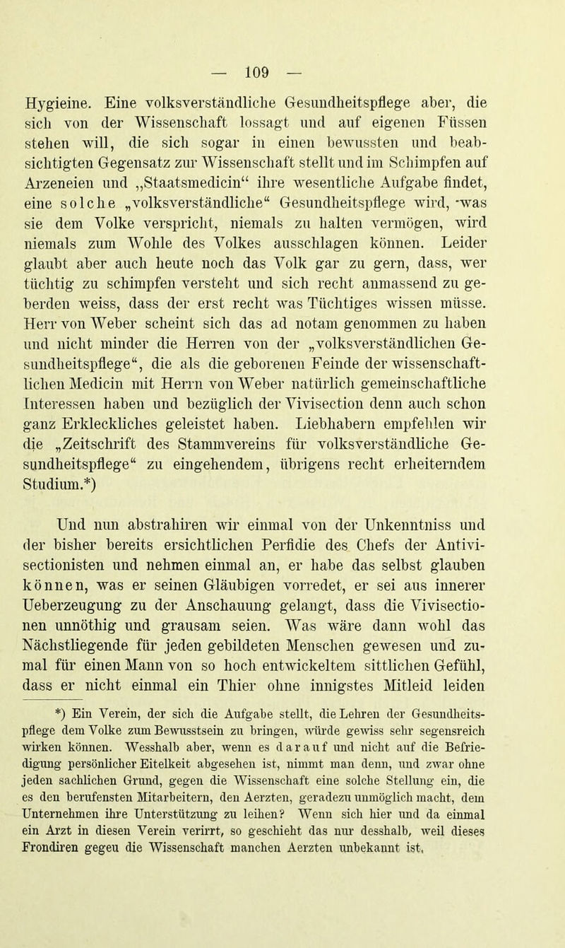 Hygieine. Eine volksverständliche Gesundheitspflege aber, die sich von der Wissenschaft lossagt und auf eigenen Füssen stehen will, die sich sogar in einen bewussten und beab- sichtigten Gegensatz zur Wissenschaft stellt und im Schimpfen auf Arzeneien und „Staatsmedicin“ ihre wesentliche Aufgabe findet, eine solche „volksverständliche“ Gesundheitspflege wird, -was sie dem Volke verspricht, niemals zu halten vermögen, wird niemals zum Wolile des Volkes ausschlagen können. Leider glaubt aber auch heute noch das Volk gar zu gern, dass, wer tüchtig zu schimpfen versteht und sich recht anmassend zu ge- berden weiss, dass der erst recht was Tüchtiges wissen müsse. Herr von Weber scheint sich das ad notam genommen zu haben und nicht minder die Herren von der „volksverständlichen Ge- sundheitspflege“, die als die geborenen Feinde der wissenschaft- lichen Medicin mit Herrn von Weber natürlich gemeinschaftliche Interessen haben und bezüglich der Vivisection denn auch schon ganz Erkleckliches geleistet haben. Liebhabern empfehlen wir die „Zeitschrift des Stammvereins für volksverständliche Ge- sundheitspflege“ zu eingehendem, übrigens recht erheiterndem Studium.*) Und nun abstrahiren wir einmal von der Unkenntniss und der bisher bereits ersichtlichen Perfidie des Chefs der Antivi- sectionisten und nehmen einmal an, er habe das selbst glauben können, was er seinen Gläubigen vorredet, er sei aus innerer Ueberzeugung zu der Anschauung gelangt, dass die Vivisectio- nen unnöthig und grausam seien. Was wäre dann wohl das Nächstliegende für jeden gebildeten Menschen gewesen und zu- mal für einen Mann von so hoch entwickeltem sittlichen Gefühl, dass er nicht einmal ein Thier ohne innigstes Mitleid leiden *) Ein Verein, der sich die Aufgabe stellt, die Leinen der Gesundheits- pflege dem Volke zum Bewusstsein zu bringen, würde gewiss sehr segensreich wirken können. Wesshalb aber, wenn es darauf und nicht auf die Befrie- digung persönlicher Eitelkeit abgesehen ist, nimmt man denn, und zwar ohne jeden sachlichen Grund, gegen die Wissenschaft eine solche Stellung ein, die es den berufensten Mitarbeitern, den Aerzten, geradezu unmöglich macht, dem Unternehmen ihre Unterstützung zu leihen? Wenn sich liier und da einmal ein Arzt in diesen Verein verirrt, so geschieht das nur desshalb, weil dieses Frondiren gegeu die Wissenschaft manchen Aerzten unbekannt ist,