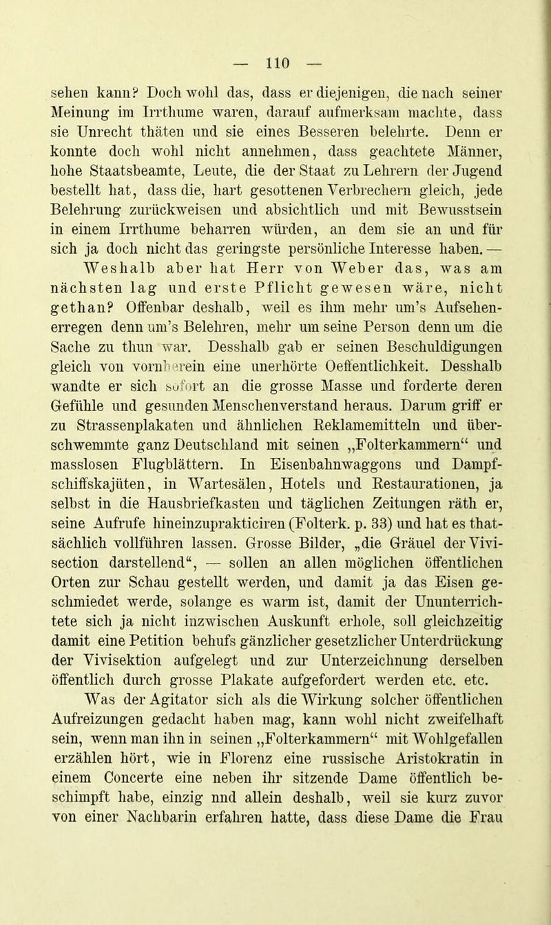 sehen kann? Doch wohl das, dass er diejenigen, die nach seiner Meinung im Irrthume waren, darauf aufmerksam machte, dass sie Unrecht thäten und sie eines Besseren belehrte. Denn er konnte doch wohl nicht annehmen, dass geachtete Männer, hohe Staatsbeamte, Leute, die der Staat zu Lehrern der Jugend bestellt hat, dass die, hart gesottenen Verbrechern gleich, jede Belehrung zurückweisen und absichtlich und mit Bewusstsein in einem Irrtlmme beharren würden, an dem sie an und für sich ja doch nicht das geringste persönliche Interesse haben. — AVeshalb aber hat Herr von Weber das, was am nächsten lag und erste Pflicht gewesen wäre, nicht gethan? Oifenbar deshalb, weil es ihm mehr iim’s Aufsehen- erregen denn um’s Belehren, mehr um seine Person denn um die Sache zu thun war. Desshalb gab er seinen Beschuldigungen gleich von vornherein eine unerhörte Oeffentlichkeit. Desshalb wandte er sich sofort an die grosse Masse und forderte deren Gefühle und gesunden Menschenverstand heraus. Darum griff er zu Strassenplakaten und ähnlichen Reklamemitteln und über- schwemmte ganz Deutschland mit seinen „Folterkammern“ und masslosen Flugblättern. In Eisenbahnwaggons und Dampf- schiffskajüten, in Wartesälen, Hotels und Restaurationen, ja selbst in die Hausbriefkasten und täglichen Zeitungen räth er, seine Aufrufe hineinzuprakticiren (Folterk. p. 33) und hat es that- sächlich vollführen lassen. Grosse Bilder, „die Gräuel derVivi- section darstellend“, — sollen an allen möglichen öffentlichen Orten zur Schau gestellt werden, und damit ja das Eisen ge- schmiedet werde, solange es warm ist, damit der Ununterrich- tete sich ja nicht inzwischen Auskunft erhole, soll gleichzeitig damit eine Petition behufs gänzlicher gesetzlicher Unterdrückung der Vivisektion aufgelegt und zur Unterzeichnung derselben öffentlich durch grosse Plakate aufgefordert werden etc. etc. Was der Agitator sich als die Wirkung solcher öffentlichen Aufreizungen gedacht haben mag, kann wohl nicht zweifelhaft sein, wenn man ihn in seinen „Folterkammern“ mit Wohlgefallen erzählen hört, wie in Florenz eine russische Aristokratin in einem Concerte eine neben ihr sitzende Dame öffentlich be- schimpft habe, einzig nnd allein deshalb, weil sie kurz zuvor von einer Nachbarin erfahren hatte, dass diese Dame die Frau