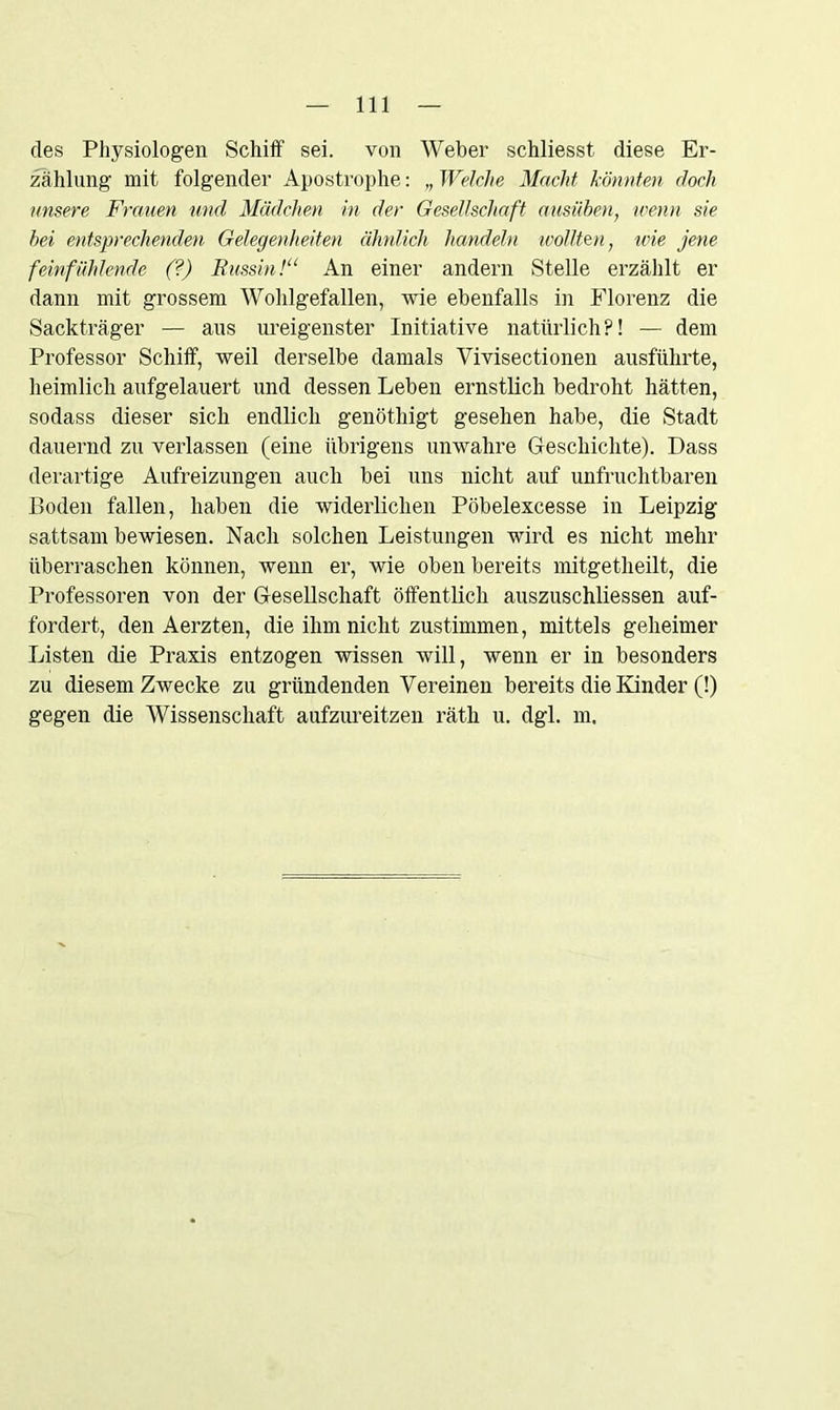 des Physiologen Schiff sei. von Weber schliesst diese Er- zählung mit folgender Apostrophe: „Welche Macht könnten doch unsere Frauen und Mädchen in der Gesellschaft ausüben, wenn sie bei entsprechenden Gelegenheiten ähnlich handeln wollten, wie jene feinfühlende (?) Russin!“ An einer andern Stelle erzählt er dann mit grossem Wohlgefallen, wie ebenfalls in Florenz die Sackträger — aus ureigenster Initiative natürlich?! — dem Professor Schiff, weil derselbe damals Vivisectionen ausführte, heimlich aufgelauert und dessen Leben ernstlich bedroht hätten, sodass dieser sich endlich genöthigt gesehen habe, die Stadt dauernd zu verlassen (eine übrigens unwahre Geschichte). Dass derartige Aufreizungen auch bei uns nicht auf unfruchtbaren Boden fallen, haben die widerlichen Pöbelexcesse in Leipzig sattsam bewiesen. Nach solchen Leistungen wird es nicht mehr überraschen können, wenn er, wie oben bereits mitgetheilt, die Professoren von der Gesellschaft öffentlich auszuschliessen auf- fordert, den Aerzten, die ihm nicht zustimmen, mittels geheimer Listen die Praxis entzogen wissen will, wenn er in besonders zu diesem Zwecke zu gi'ündenden Vereinen bereits die Kinder (!) gegen die Wissenschaft aufzureitzen räth u. dgl. m.