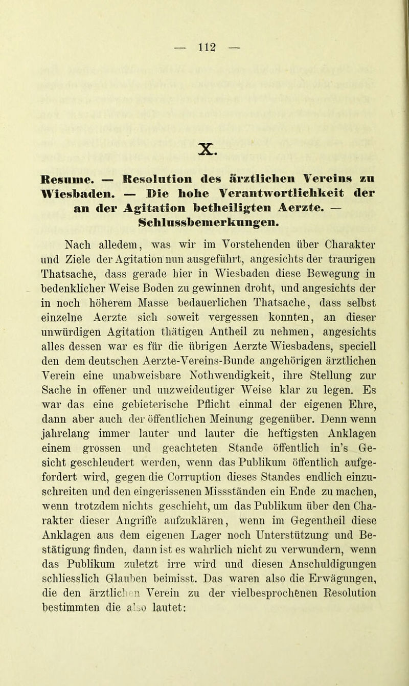 X. Besinne. — Resolution des ärztlichen Vereins zu Wiesbaden. — Die hohe Verantwortlichkeit der an der Agitation betheiligten Aerzte. — Schlussbemerkungen. Nach alledem, was wir im Vorstehenden über Charakter und Ziele der Agitation nun ausgeführt, angesichts der traurigen Thatsache, dass gerade hier in Wiesbaden diese Bewegung in bedenklicher Weise Boden zu gewinnen droht, und angesichts der in noch höherem Masse bedauerlichen Thatsache, dass selbst einzelne Aerzte sich soweit vergessen konnten, an dieser unwürdigen Agitation thätigen Antheil zu nehmen, angesichts alles dessen war es für die übrigen Aerzte Wiesbadens, speciell den dem deutschen Aerzte-Vereins-Bunde angehörigen ärztlichen Verein eine unabweisbare Nothwendigkeit, ihre Stellung zur Sache in offener und unzweideutiger Weise klar zu legen. Es war das eine gebieterische Pflicht einmal der eigenen Ehre, dann aber auch der öffentlichen Meinung gegenüber. Denn wenn jahrelang immer lauter und lauter die heftigsten Anklagen einem grossen und geachteten Stande öffentlich in’s Ge- sicht geschleudert werden, wenn das Publikum öffentlich aufge- fordert wird, gegen die Corruption dieses Standes endlich einzu- schreiten und den eingerissenen Missständen ein Ende zu machen, wenn trotzdem nichts geschieht, um das Publikum über den Cha- rakter dieser Angriffe aufzuklären, wenn im Gegentheil diese Anklagen aus dem eigenen Lager noch Unterstützung und Be- stätigung finden, dann ist es wahrlich nicht zu verwundern, wenn das Publikum zuletzt irre wird und diesen Anschuldigungen schliesslich Glauben beimisst. Das waren also die Erwägungen, die den ärztlich n Verein zu der vielbesprochenen Resolution bestimmten die also lautet: