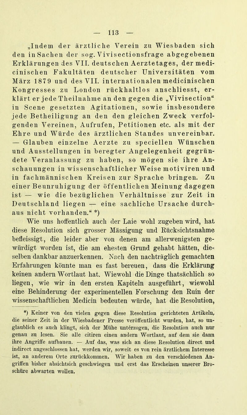 „Indem der ärztliche Verein zu Wiesbaden sich den in Sachen der sog. Vivisectionsfrage abgegebenen Erklärungen des VII. deutschen Aerztetages, der medi- cinischen Fakultäten deutscher Universitäten vom März 187 9 und des VII. internationalen medicinischen Kongresses zu London rückhaltlos anschliesst, er- klärt er jede Theilnalime an den gegen die „Vivisection“ in Scene gesetzten Agitationen, sowie insbesondere jede Betheiligung an den den gleichen Zweck verfol- genden Vereinen, Aufrufen, Petitionen etc. als mit der Ehre und Würde des ärztlichen Standes unvereinbar. — Glauben einzelne Aerzte zu speciellen Wünschen und Ausstellungen in beregter Angelegenheit gegrün- dete Veranlassung zu haben, so mögen sie ihre An- schauungen in wissenschaftlicher Weise motiviren und in fachmännischen Kreisen zur Sprache bringen. Zu einer Beunruhigung der öffentlichen Meinung dagegen ist — wie die bezüglichen Verhältnisse zur Zeit in Deutschland liegen — eine sachliche Ursache durch- aus nicht vorhanden.“ *) Wie uns hoffentlich auch der Laie wohl zugeben wird, hat diese Resolution sich grosser Mässigung und Rücksichtsnahme befleissigt, die leider aber von denen am allerwenigsten ge- würdigt worden ist, die am ehesten Grund gehabt hätten, die- selben dankbar anzuerkennen. Nach den nachträglich gemachten Erfahrungen könnte man es fast bereuen, dass die Erklärung keinen andern Wortlaut hat. Wiewohl die Dinge thatsächlich so liegen, wie wir in den ersten Kapiteln ausgeführt, wiewohl eine Behinderung der experimentellen Forschung den Ruin der wissenschaftlichen Medicin bedeuten würde, hat die Resolution, *) Keiner von den vielen gegen diese Resolution gerichteten Artikeln, die seiner Zeit in der Wiesbadener Presse veröffentlicht wurden, hat, so un- glaublich es auch klingt, sich der Mühe unterzogen, die Resolution auch nur genau zu lesen. Sie alle citiren einen andern Wortlaut, auf dem sie dann ihre Angriffe aufbauen. — Auf das, was sich an diese Resolution direct und indirect angeschlossen hat, werden wir, soweit es von rein ärztlichem Interesse ist, an anderem Orte ziu'ückkommen. Wir haben zu den verschiedenen An- griffen bisher absichtsich geschwiegen und erst das Erscheinen unserer Bro- schüre abwarten wollen.