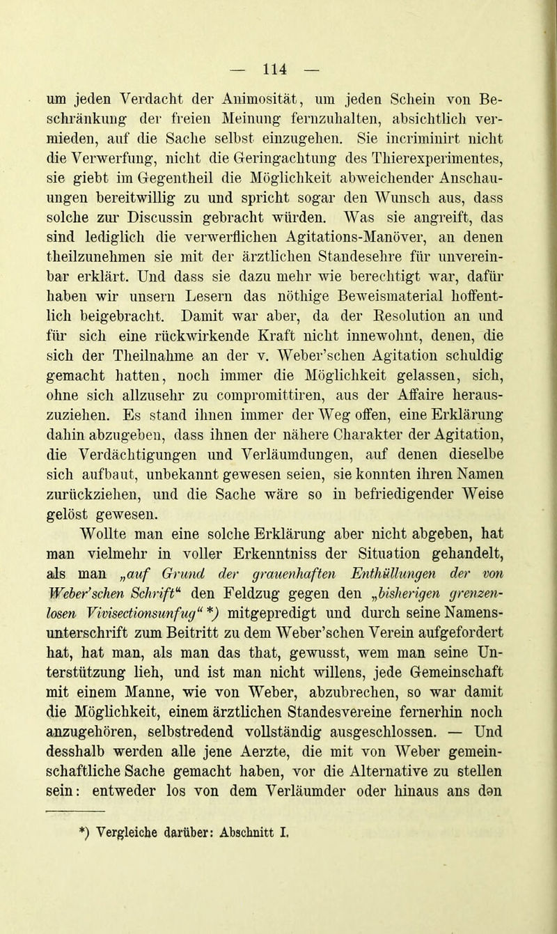 um jeden Verdacht der Animosität, um jeden Schein von Be- schränkung der freien Meinung fernzuhalten, absichtlich ver- mieden, anf die Sache selbst einzugehen. Sie incriminirt nicht die Verwerfung, nicht die Geringachtung des Thierexperimentes, sie giebt im Gegentlieil die Möglichkeit abweichender Anschau- ungen bereitwillig zu und spricht sogar den Wunsch aus, dass solche zur Discussin gebracht würden. Was sie angreift, das sind lediglich die verwerflichen Agitations-Manöver, an denen theilzunehmen sie mit der ärztlichen Standesehre für unverein- bar erklärt. Und dass sie dazu mehr wie berechtigt war, dafür haben wir unsern Lesern das nöthige Beweismaterial hoffent- lich beigebracht. Damit war aber, da der Resolution an und für sich eine rückwirkende Kraft nicht innewohnt, denen, die sich der Theilnahme an der v. Weber’schen Agitation schuldig gemacht hatten, noch immer die Möglichkeit gelassen, sich, ohne sich allzusehr zu compromittiren, aus der Affaire heraus- zuziehen. Es stand ihnen immer der Weg offen, eine Erklärung dahin abzugeben, dass ihnen der nähere Charakter der Agitation, die Verdächtigungen und Verläumdungen, auf denen dieselbe sich aufbaut, unbekannt gewesen seien, sie konnten ihren Namen zurückziehen, und die Sache wäre so in befriedigender Weise gelöst gewesen. Wollte man eine solche Erklärung aber nicht abgeben, hat man vielmehr in voller Erkenntniss der Situation gehandelt, als man „auf Grund der grauenhaften Enthüllungen der von Weber’schen Schrift“ den Feldzug gegen den „bisherigen grenzen- losen Vivisectionsunfug“ *) mitgepredigt und durch seine Namens- unterschrift zum Beitritt zu dem Weber’schen Verein aufgefordert hat, hat man, als man das that, gewusst, wem man seine Un- terstützung lieh, und ist man nicht willens, jede Gemeinschaft mit einem Manne, wie von Weber, abzubrechen, so war damit die Möglichkeit, einem ärztlichen Standesvereine fernerhin noch anzugehören, selbstredend vollständig ausgeschlossen. — Und desshalb werden alle jene Aerzte, die mit von Weber gemein- schaftliche Sache gemacht haben, vor die Alternative zu stellen sein: entweder los von dem Verläumder oder hinaus ans don *) Vergleiche darüber: Abschnitt I.