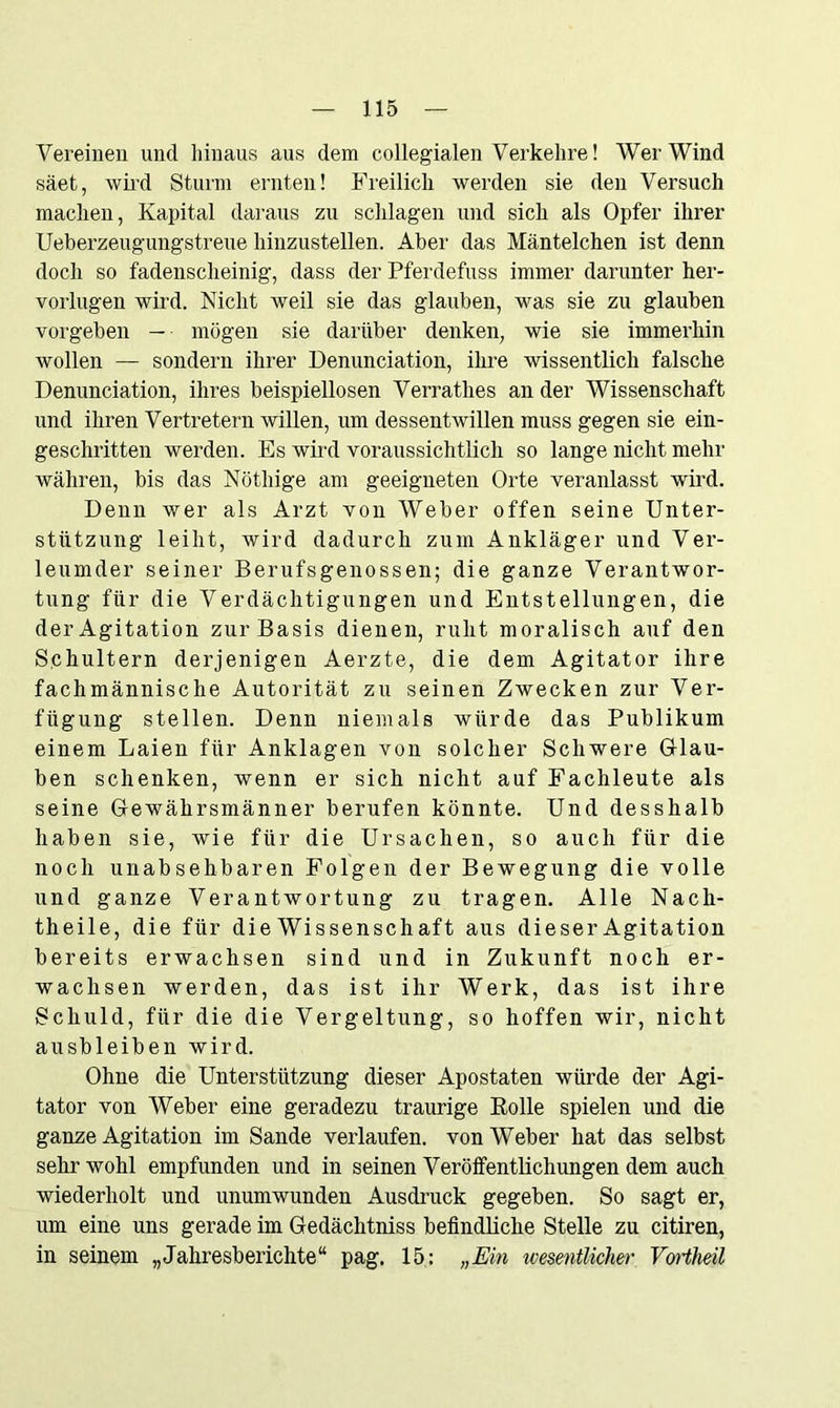 Vereinen und hinaus aus dem collegialen Verkehre! Wer Wind säet, wird Sturm ernten! Freilich werden sie den Versuch machen, Kapital daraus zu schlagen und sich als Opfer ihrer Ueberzeugungstreue hinzustellen. Aber das Mäntelchen ist denn doch so fadenscheinig, dass der Pferdefuss immer darunter her- vorlugen wird. Nicht weil sie das glauben, was sie zu glauben vorgeben — mögen sie darüber denken, wie sie immerhin wollen — sondern ihrer Denunciation, ihre wissentlich falsche Denunciation, ihres beispiellosen Verrathes an der Wissenschaft und ihren Vertretern willen, um dessentwillen muss gegen sie ein- geschritten werden. Es wird voraussichtlich so lange nicht mehr währen, bis das Nötliige am geeigneten Orte veranlasst wird. Denn wer als Arzt von Weber offen seine Unter- stützung leiht, wird dadurch zum Ankläger und Ver- leumder seiner Berufsgenossen; die ganze Verantwor- tung für die Verdächtigungen und Entstellungen, die der Agitation zur Basis dienen, ruht moralisch auf den Schultern derjenigen Aerzte, die dem Agitator ihre fachmännische Autorität zu seinen Zwecken zur Ver- fügung stellen. Denn niemals würde das Publikum einem Laien für Anklagen von solcher Schwere Glau- ben schenken, wenn er sich nicht auf Fachleute als seine Gewährsmänner berufen könnte. Und desshalb haben sie, wie für die Ursachen, so auch für die noch unabsehbaren Folgen der Bewegung die volle und ganze Verantwortung zu tragen. Alle Nach- theile, die für die Wissenschaft aus dieser Agitation bereits erwachsen sind und in Zukunft noch er- wachsen werden, das ist ihr Werk, das ist ihre Schuld, für die die Vergeltung, so hoffen wir, nicht ausbleiben wird. Ohne die Unterstützung dieser Apostaten würde der Agi- tator von Weber eine geradezu traurige Rolle spielen und die ganze Agitation im Sande verlaufen, von Weber hat das selbst sehr wohl empfunden und in seinen Veröffentlichungen dem auch wiederholt und unumwunden Ausdruck gegeben. So sagt er, um eine uns gerade im Gedächtniss befindliche Stelle zu citiren, in seinem „Jahresberichte“ pag. 15: „Ein wesentlicher VoHheil