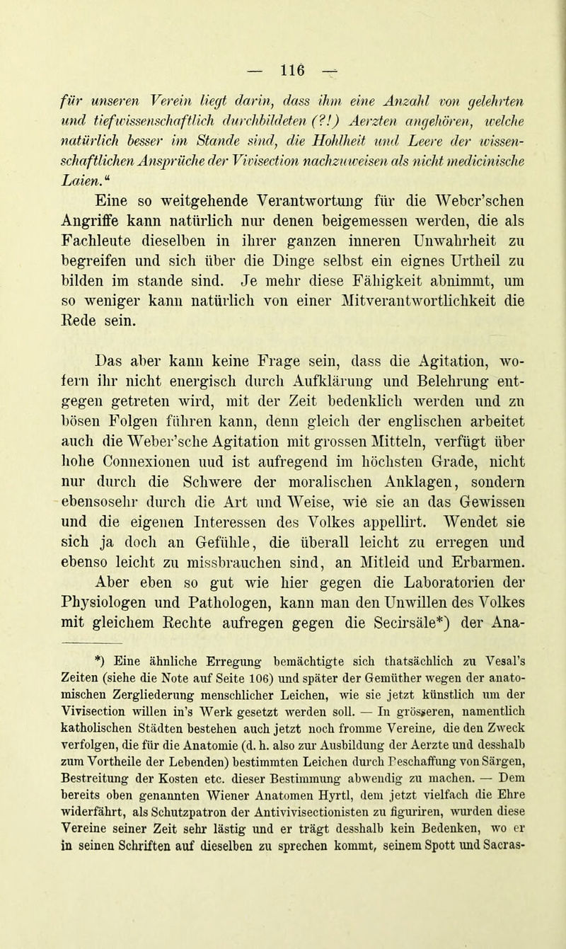 für unseren Verein liegt darin, dass ihm eine Anzahl von gelehrten und tief wissenschaftlieh durchbildeten (?!) Aerzten angehören, welche natürlich besser im Stande sind, die Hohlheit und Leere der wissen- schaftlichen Ansprüche der Vivisection nachzu weisen cds nicht medicinische Laien. “ Eine so weitgehende Verantwortung für die Webcr’schen Angriffe kann natürlich nur denen beigemessen werden, die als Fachleute dieselben in ihrer ganzen inneren Unwahrheit zu begreifen und sich über die Dinge selbst ein eignes Urtheil zu bilden im stände sind. Je mehr diese Fähigkeit abnimmt, um so weniger kann natürlich von einer Mitverantwortlichkeit die Rede sein. Das aber kann keine Frage sein, dass die Agitation, wo- fern ihr nicht energisch durch Aufklärung und Belehrung ent- gegen getreten wird, mit der Zeit bedenklich werden und zu bösen Folgen führen kann, denn gleich der englischen arbeitet auch die Weber’sche Agitation mit grossen Mitteln, verfügt über hohe Connexionen uud ist aufregend im höchsten Grade, nicht nur durch die Schwere der moralischen Anklagen, sondern ebensosehr durch die Art und Weise, wie sie an das Gewissen und die eigenen Interessen des Volkes appellirt. Wendet sie sich ja docli an Gefühle, die überall leicht zu erregen und ebenso leicht zu missbrauchen sind, an Mitleid und Erbarmen. Aber eben so gut wie hier gegen die Laboratorien der Physiologen und Pathologen, kann man den Unwillen des Volkes mit gleichem Rechte aufregen gegen die Secirsäle*) der Ana- *) Eine ähnliche Erregung bemächtigte sich thatsächlich zu Vesal’s Zeiten (siehe die Note auf Seite 106) und später der Gemttther wegen der anato- mischen Zergliederung menschlicher Leichen, wie sie jetzt künstlich um der Vivisection willen in’s Werk gesetzt werden soll. — In grösseren, namentlich katholischen Städten bestehen auch jetzt noch fromme Vereine, die den Zweck verfolgen, die für die Anatomie (d. h. also zur Ausbildung der Aerzte und desshalb zum Vortheile der Lebenden) bestimmten Leichen durch Beschaffung von Särgen, Bestreitung der Kosten etc. dieser Bestimmung abwendig zu machen. — Dem bereits oben genannten Wiener Anatomen Hyrtl, dem jetzt vielfach die Ehre widerfährt, als Schutzpatron der Antivivisectionisten zu figuriren, wurden diese Vereine seiner Zeit sehr lästig und er trägt desshalb kein Bedenken, wo er in seinen Schriften auf dieselben zu sprechen kommt, seinem Spott und Sacras-