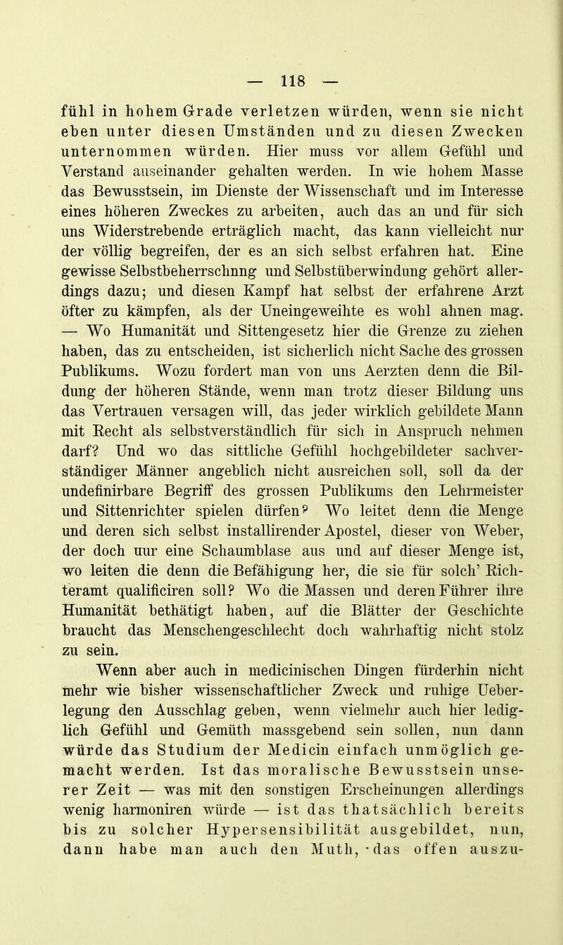 fühl in hohem Grade verletzen würden, wenn sie nicht eben unter diesen Umständen und zu diesen Zwecken unternommen würden. Hier muss vor allem Gefühl und Verstand auseinander gehalten werden. In wie hohem Masse das Bewusstsein, im Dienste der Wissenschaft und im Interesse eines höheren Zweckes zu arbeiten, auch das an und für sich uns Widerstrebende erträglich macht, das kann vielleicht nur der völlig begreifen, der es an sich selbst erfahren hat. Eine gewisse Selbstbeherrschung und Selbstüberwindung gehört aller- dings dazu; und diesen Kampf hat selbst der erfahrene Arzt öfter zu kämpfen, als der Uneingeweihte es wohl ahnen mag. — Wo Humanität und Sittengesetz hier die Grenze zu ziehen haben, das zu entscheiden, ist sicherlich nicht Sache des grossen Publikums. Wozu fordert man von uns Aerzten denn die Bil- dung der höheren Stände, wenn man trotz dieser Bildung uns das Vertrauen versagen will, das jeder wirklich gebildete Mann mit Eecht als selbstverständlich für sich in Anspruch nehmen darf? Und wo das sittliche Gefühl hochgebildeter sachver- ständiger Männer angeblich nicht ausreichen soll, soll da der undefinirbare Begriff des grossen Publikums den Lehrmeister und Sittenrichter spielen dürfen ? Wo leitet denn die Menge und deren sich selbst installirender Apostel, dieser von Weber, der doch uur eine Schaumblase aus und auf dieser Menge ist, wo leiten die denn die Befähigung her, die sie für solch’ Eich- teramt qualificiren soll? Wo die Massen und deren Führer ihre Humanität bethätigt haben, auf die Blätter der Geschichte braucht das Menschengeschlecht doch wahrhaftig nicht stolz zu sein. Wenn aber auch in medicinischen Dingen fürderhin nicht mehr wie bisher wissenschaftlicher Zweck und ruhige Ueber- legung den Ausschlag geben, wenn vielmehr auch hier ledig- lich Gefühl und Gemüth massgebend sein sollen, nun dann würde das Studium der Medicin einfach unmöglich ge- macht werden. Ist das moralische Bewusstsein unse- rer Zeit — was mit den sonstigen Erscheinungen allerdings wenig harmoniren würde — ist das thatsächlich bereits bis zu solcher Hypersensibilität ausgebildet, nun, dann habe man auch den Mutli,-das offen auszu-