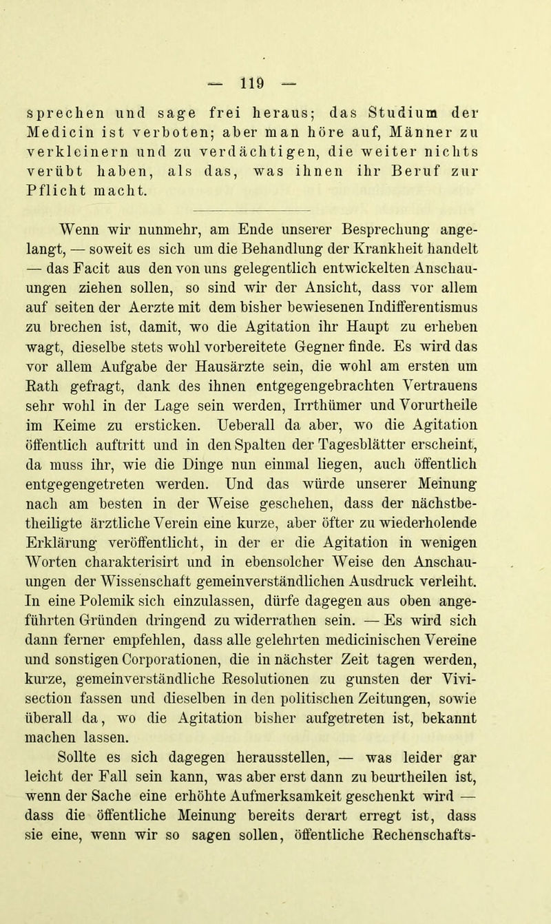 sprechen und sage frei heraus; das Studium der Medicin ist verboten; aber man höre auf, Männer zu verkleinern und zu verdächtigen, die weiter nichts verübt haben, als das, was ihnen ihr Beruf zur Pflicht macht. Wenn wir nunmehr, am Ende unserer Besprechung ange- langt, — soweit es sich um die Behandlung der Krankheit handelt — das Facit aus den von uns gelegentlich entwickelten Anschau- ungen ziehen sollen, so sind wir der Ansicht, dass vor allem auf seiten der Aerzte mit dem bisher bewiesenen Indifferentismus zu brechen ist, damit, wo die Agitation ihr Haupt zu erheben wagt, dieselbe stets wohl vorbereitete Gegner finde. Es wird das vor allem Aufgabe der Hausärzte sein, die wohl am ersten um Rath gefragt, dank des ihnen entgegengebrachten Vertrauens sehr wohl in der Lage sein werden, Irrthümer und Vorurtheile im Keime zu ersticken. Ueberall da aber, wo die Agitation öffentlich auftritt und in den Spalten der Tagesblätter erscheint, da muss ihr, wie die Dinge nun einmal liegen, auch öffentlich entgegengetreten werden. Und das würde unserer Meinung nach am besten in der Weise geschehen, dass der nächstbe- theiligte ärztliche Verein eine kurze, aber öfter zu wiederholende Erklärung veröffentlicht, in der er die Agitation in wenigen Worten charakterisirt und in ebensolcher Weise den Anschau- ungen der Wissenschaft gemeinverständlichen Ausdruck verleiht. In eine Polemik sich einzulassen, dürfe dagegen aus oben ange- führten Gründen dringend zu widerrathen sein. — Es wird sich dann ferner empfehlen, dass alle gelehrten medicinischen Vereine und sonstigen Corporationen, die in nächster Zeit tagen werden, kurze, gemeinverständliche Resolutionen zu gunsten der Vivi- section fassen und dieselben in den politischen Zeitungen, sowie überall da, wo die Agitation bisher aufgetreten ist, bekannt machen lassen. Sollte es sich dagegen herausstellen, — was leider gar leicht der Fall sein kann, was aber erst dann zu beurtheilen ist, wenn der Sache eine erhöhte Aufmerksamkeit geschenkt wird — dass die öffentliche Meinung bereits derart erregt ist, dass sie eine, wenn wir so sagen sollen, öffentliche Rechenschafts-