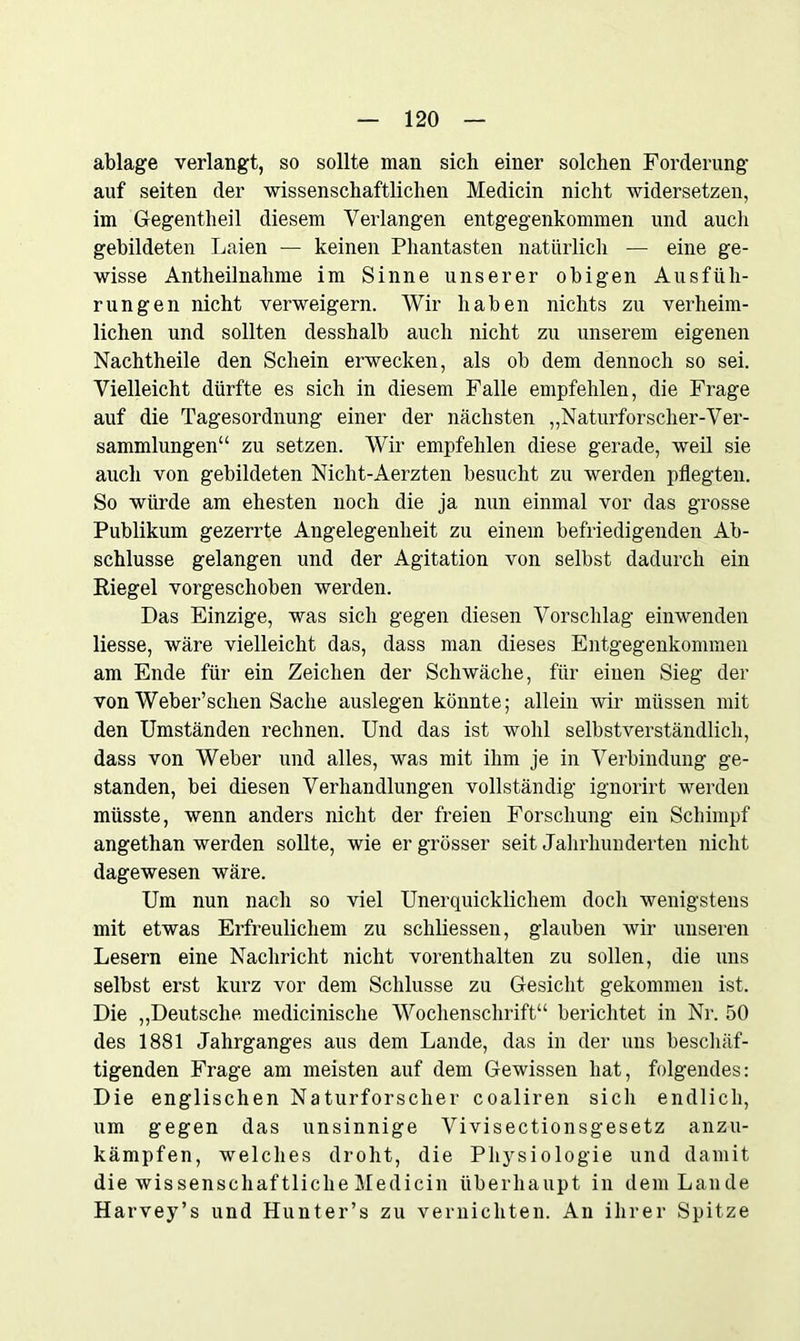 ablage verlangt, so sollte man sich einer solchen Forderung auf seiten der wissenschaftlichen Medicin nicht widersetzen, im Gegentlieil diesem Verlangen entgegenkommen und aucli gebildeten Laien — keinen Phantasten natürlich — eine ge- wisse Antheilnahme im Sinne unserer obigen Ausfüh- rungen nicht verweigern. Wir haben nichts zu verheim- lichen und sollten desshalb auch nicht zu unserem eigenen Nachtheile den Schein erwecken, als ob dem dennoch so sei. Vielleicht dürfte es sich in diesem Falle empfehlen, die Frage auf die Tagesordnung einer der nächsten „Naturforscher-Ver- sammlungen“ zu setzen. Wir empfehlen diese gerade, weil sie auch von gebildeten Nicht-Aerzten besucht zu werden pflegten. So würde am ehesten noch die ja nun einmal vor das grosse Publikum gezerrte Angelegenheit zu einem befriedigenden Ab- schlüsse gelangen und der Agitation von selbst dadurch ein Riegel vorgeschoben werden. Das Einzige, was sich gegen diesen Vorschlag einwenden Hesse, wäre vielleicht das, dass man dieses Entgegenkommen am Ende für ein Zeichen der Schwäche, für einen Sieg der von Weber’schen Sache auslegen könnte; allein wir müssen mit den Umständen rechnen. Und das ist wohl selbstverständlich, dass von Weber und alles, was mit ihm je in Verbindung ge- standen, bei diesen Verhandlungen vollständig ignorirt werden müsste, wenn anders nicht der freien Forschung ein Schimpf angethan werden sollte, wie er grösser seit Jahrhunderten nicht dagewesen wäre. Um nun nach so viel Unerquicklichem doch wenigstens mit etwas Erfreulichem zu schHessen, glauben wir unseren Lesern eine Nachricht nicht vorenthalten zu sollen, die uns selbst erst kurz vor dem Schlüsse zu Gesicht gekommen ist. Die „Deutsche medicinische Wochenschrift“ berichtet in Nr. 50 des 1881 Jahrganges aus dem Lande, das in der uns beschäf- tigenden Frage am meisten auf dem Gewissen hat, folgendes: Die englischen Naturforscher coaliren sich endlich, um gegen das unsinnige Vivisectionsgesetz anzu- kämpfen, welches droht, die Physiologie und damit die wissenschaftlicheMedicin überhaupt in dem Lande Harvey’s und Hunter’s zu vernichten. An ihrer Spitze