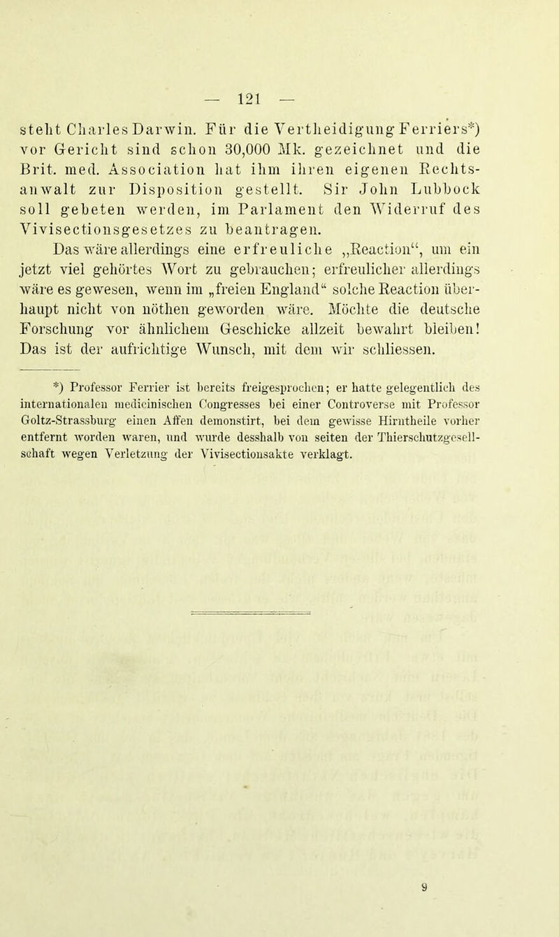stellt Charles Darwin. Für die Vertheidigung Ferriers*) vor Gericht sind schon 30,000 Mk. gezeichnet und die Brit. med. Association liat ihm ihren eigenen Rechts- anwalt zur Disposition gestellt. Sir John Lubhock soll gebeten werden, im Parlament den Widerruf des Vivisectionsgesetzes zu beantragen. Das wäre allerdings eine erfreuliche „Reaction“, um ein jetzt viel gehörtes Wort zu gebrauchen; erfreulicher allerdings wäre es gewesen, wenn im „freien England“ solche Reaction über- haupt nicht von nötlien geworden wäre. Möchte die deutsche Forschung vor ähnlichem Geschicke allzeit bewahrt bleiben! Das ist der aufrichtige Wunsch, mit dem wir schliessen. *) Professor Fenier ist bereits freigesprochen; er hatte gelegentlich des internationalen medizinischen Congresses bei einer Controverse mit Professor Goltz-Strassburg einen Affen demonstirt, bei dem gewisse Hirntheile vorher entfernt worden waren, und wurde desshalb von seiten der Thierschutzgesell- sehaft wegen Verletzung der Vivisectionsakte verklagt. 9