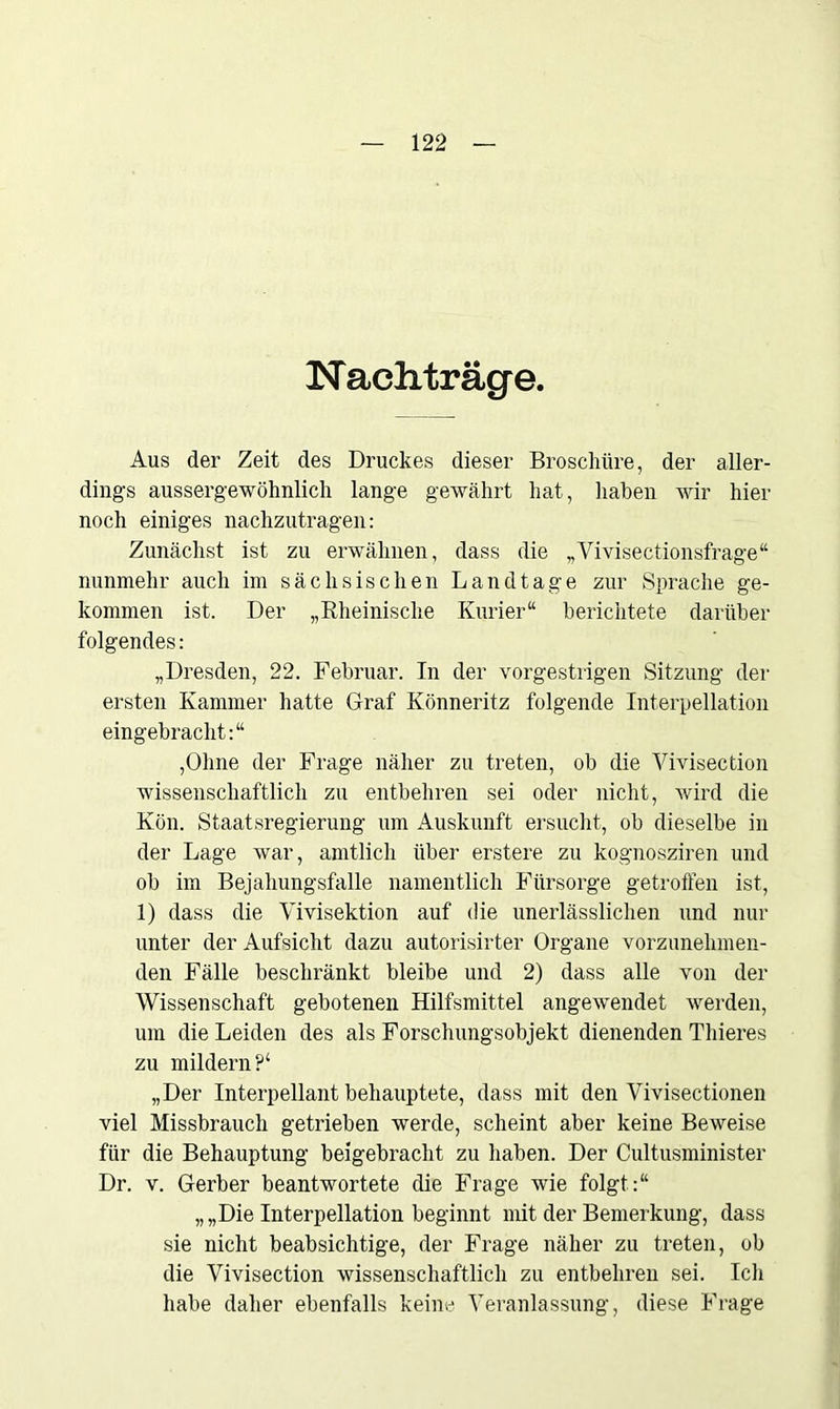 Nachträge. Aus der Zeit des Druckes dieser Broschüre, der aller- dings aussergewöhnlich lange gewährt hat, haben wir hier noch einiges nachzutragen: Zunächst ist zu erwähnen, dass die „Vivisectionsfrage“ nunmehr auch im sächsischen Landtage zur Sprache ge- kommen ist. Der „Rheinische Kurier“ berichtete darüber folgendes: „Dresden, 22. Februar. In der vorgestrigen Sitzung der ersten Kammer hatte Graf Könneritz folgende Interpellation eingebracht:“ ,Ohne der Frage näher zu treten, ob die Vivisection wissenschaftlich zu entbehren sei oder nicht, wird die Kön. Staatsregierung um Auskunft ersucht, ob dieselbe in der Lage war, amtlich über erstere zu kognosziren und ob im Bejahungsfälle namentlich Fürsorge getroffen ist, 1) dass die Vivisektion auf die unerlässlichen und nur unter der Aufsicht dazu autorisirter Organe vorzunehmen- den Fälle beschränkt bleibe und 2) dass alle von der Wissenschaft gebotenen Hilfsmittel angewendet werden, um die Leiden des als Forschungsobjekt dienenden Thieres zu mildern?4 „Der Interpellant behauptete, dass mit den Vivisectionen viel Missbrauch getrieben werde, scheint aber keine Beweise für die Behauptung beigebracht zu haben. Der Cultusminister Dr. v. Gerber beantwortete die Frage wie folgt.:“ „„Die Interpellation beginnt mit der Bemerkung, dass sie nicht beabsichtige, der Frage näher zu treten, ob die Vivisection wissenschaftlich zu entbehren sei. Ich habe daher ebenfalls keine Veranlassung, diese Frage