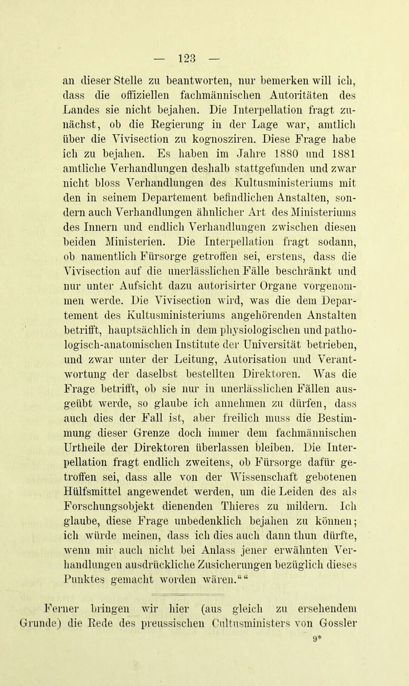 an dieser Stelle zu beantworten, nur bemerken will ich, dass die offiziellen fachmännischen Autoritäten des Landes sie nicht bejahen. Die Interpellation fragt zu- nächst, ob die Regierung in der Lage war, amtlich über die Vivisection zu kognosziren. Diese Frage habe ich zu bejahen. Es haben im Jahre 1880 und 1881 amtliche Verhandlungen deshalb stattgefunden und zwar nicht bloss Verhandlungen des Kultusministeriums mit den in seinem Departement befindlichen Anstalten, son- dern auch Verhandlungen ähnlicher Art des Ministeriums des Innern und endlich Verhandlungen zwischen diesen beiden Ministerien. Die Interpellation fragt sodann, ob namentlich Fürsorge getroffen sei, erstens, dass die Vivisection auf die unerlässlichen Fälle beschränkt und nur unter Aufsicht dazu autorisirter Organe vorgenom- men werde. Die Vivisection wird, was die dem Depar- tement des Kultusministeriums angehörenden Anstalten betrifft., hauptsächlich in dem physiologischen und patho- logisch-anatomischen Institute der Universität betrieben, und zwar unter der Leitung, Autorisation und Verant- wortung der daselbst bestellten Direktoren. AVas die Frage betrifft, ob sie nur in unerlässlichen Fällen aus- geübt werde, so glaube ich annehmen zu dürfen, dass auch dies der Fall ist, aber freilich muss die Bestim- mung dieser Grenze doch immer dem fachmännischen Urtheile der Direktoren überlassen bleiben. Die Inter- pellation fragt endlich zweitens, ob Fürsorge dafür ge- troffen sei, dass alle von der Wissenschaft gebotenen Hülfsmittel angewendet werden, um die Leiden des als Forschungsobjekt dienenden Thieres zu mildern. Ich glaube, diese Frage unbedenklich bejahen zu können; ich würde meinen, dass ich dies auch dann tliun dürfte, wenn mir auch nicht bei Anlass jener erwähnten Ver- handlungen ausdrückliche Zusicherungen bezüglich dieses Punktes gemacht worden wären.““ Ferner bringen wir hier (aus gleich zu ersehendem Grunde) die Rede des preussischen Cultusministers von Gossler 9: