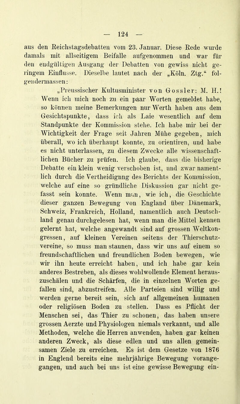 aus den Reichstagsdebatten vom 23. Januar. Diese Rede wurde damals mit allseitigem Beifalle aufgenommen und war für den endgültigen Ausgang der Debatten von gewiss nicht ge- ringem Einflüsse. Dieselbe lautet nach der „Köln. Ztg.“ fol- gendermassen: „Preussischer Kultusminister von Dossier: M. H.! Wenn ich mich noch zu ein paar Worten gemeldet habe, so können meine Bemerkungen nur Werth haben aus dem Gesichtspunkte, dass ich als Laie Avesentlich auf dem Standpunkte der Kommission stehe. Ich habe mir bei der Wichtigkeit der Frage seit Jahren Mühe gegeben, mich überall, wo ich überhaupt konnte, zu orientiren, und habe es nicht unterlassen, zu diesem Zwecke alle Avissenschaft- lichen Bücher zu prüfen. Ich glaube, dass die bisherige Debatte ein klein Avenig verschoben ist, und zwar nament- lich durch die Vertheidignng des Berichts der Kommission, Avelche auf eine so gründliche Diskussion gar nicht ge- fasst sein konnte. Wenn man, wie ich, die Geschichte dieser ganzen Bewegung von England über Dänemark, Schweiz, Frankreich, Holland, namentlich auch Deutsch- land genau durchgelesen hat, wenn man die Mittel kennen gelernt hat, welche angeAvandt sind auf grossen Weltkon- gressen, auf kleinen Vereinen seitens der Thierschutz- vereine, so muss man staunen, dass wir uns auf einem so freundschaftlichen und freundlichen Boden bewegen, wie wir ihn heute erreicht haben, und ich habe gar kein anderes Bestreben, als dieses wohlwollende Element heraus- zuschälen und die Schärfen, die in einzelnen Worten ge- fallen sind, abzustreifen. Alle Parteien sind willig und werden gerne bereit sein, sich auf allgemeinen humanen oder religiösen Boden zu stellen. Dass es Pflicht der Menschen sei, das Thier zu schonen, das haben unsere grossen Aerzte und Physiologen niemals verkannt, und alle Methoden, welche die Herren amvenden, haben gar keinen anderen Zweck, als diese edlen und uns allen gemein- samen Ziele zu en-eichen. Es ist dem Gesetze von 1876 in Englend bereits eine mehrjährige Bewegung vorange- gangen, und auch bei uns ist eine gewisse Bewegung ein-