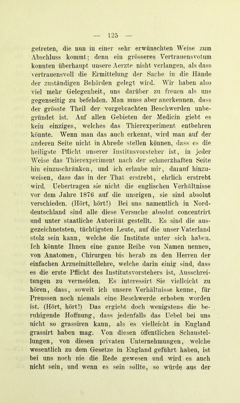 getreten, die nun in einer sehr erwünschten Weise zum Abschluss kommt; denn ein grösseres Vertrauensvotum konnten überhaupt unsere Aerzte nisht verlangen, als dass vertrauensvoll die Ermittelung der Sache in die Hände der zuständigen Behörden gelegt wird. Wir haben also viel mehr Gelegenheit, uns darüber zu freuen als uns gegenseitig zu befehden. Man muss aber anerkennen, dass der grösste Tlieil der vorgebrachten Beschwerden unbe- gründet ist. Auf allen Gebieten der Medicin giebt es kein einziges, welches das Thierexperiment entbehren könnte. Wenn man das auch erkennt, wird man auf der anderen Seite nicht in Abrede stellen können, dass es die heiligste Pflicht unserer Institusvorsteher ist, in jeder Weise das Thierexperiment nach der schmerzhaften Seite hin einzuschränken, und ich erlaube mir, darauf hinzu- weisen, dass das in der That erstrebt, ehrlich erstrebt wird. Uebertragen sie nicht die englischen Verhältnisse vor dem Jahre 1876 auf die unsrigen, sie sind absolut verschieden. (Hört, hört!) Bei uns namentlich in Nord- deutschland sind alle diese Versuche absolut concentrirt und unter staatliche Autorität gestellt. Es sind die aus- gezeichnetsten, tüchtigsten Leute, auf die unser Vaterland stolz sein kann, wrelche die Institute unter sich haben. Ich könnte Ihnen eine ganze Beihe von Namen nennen, von Anatomen, Chirurgen bis herab zu den Herren der einfachen Arzneimittellehre, welche darin einig sind, dass es die erste Pflicht des Institutsvorstehers ist, Ausschrei- tungen zu vermeiden. Es interessirt Sie vielleicht zu hören, dass, soweit ich unsere Verhältnisse kenne, für Preussen noch niemals eine Beschwerde erhoben worden ist. (Hört, hört!) Das ergiebt. doch wenigstens die be- ruhigende Hoffnung, dass jedenfalls das Uebel bei uns nicht so grassiren kann, als es vielleicht in England grassirt haben mag. Von diesen öffentlichen Schaustel- lungen, von diesen privaten Unternehmungen, welche wesentlich zu dem Gesetze in England geführt haben, ist bei uns noch nie die Bede gewesen und wird es auch nicht sein, und wenn es sein sollte, so würde aus der