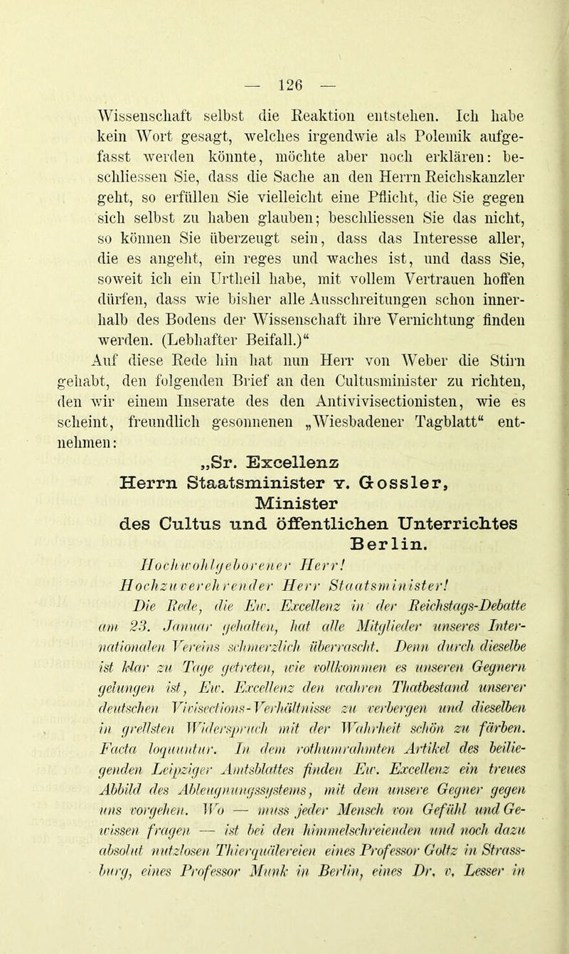 Wissenschaft selbst die Reaktion entstehen. Ich habe kein Wort gesagt, welches irgendwie als Polemik aufge- fasst werden könnte, möchte aber noch erklären: be- schliessen Sie, dass die Sache an den Herrn Reichskanzler gellt, so erfüllen Sie vielleicht eine Pflicht, die Sie gegen sich selbst zu haben glauben; beschliessen Sie das nicht, so können Sie überzeugt sein, dass das Interesse aller, die es angeht, ein reges und waches ist, und dass Sie, soweit ich ein Urtheil habe, mit vollem Vertrauen hoffen dürfen, dass wie bisher alle Ausschreitungen schon inner- halb des Bodens der Wissenschaft ihre Vernichtung finden werden. (Lebhafter Beifall.)“ Auf diese Rede hin hat nun Herr von Weber die Stirn gehabt, den folgenden Brief an den Cultusminister zu richten, den wir einem Inserate des den Antivivisectionisten, wie es scheint, freundlich gesonnenen „Wiesbadener Tagblatt“ ent- nehmen : „Sr. Excellenz Herrn Staatsminister y. Goss ler, Minister des Cnltns und öffentliclien Unterriclites Berlin. IIo ch w oh fgehören e r Herr! Hochzu verch reu der Herr Staatsm inist er! Die Rede, die Etc. Excellenz in der Reichstags-Debatte am 23. Januar gehalten, hat alle Mitglieder unseres Inter- nationalen Vereins schmerzlich überrascht. Denn durch dieselbe ist Har zu Tage getreten, wie vollkommen es unseren Gegnern gelungen ist, Etc. Excellenz den wahren Thatbestand unserer deutschen Vivisedions-Verhältnisse zu verbergen und dieselben in grellsten Widerspruch mit der Wahrheit schön zu färben. Facta loquuntur. In dem rothumrahmten Artikel des beilie- genden Leipziger Amtsblattes finden Ew. Excellenz ein treues Abbild des Ableugnungssystems, mit dem unsere Gegner gegen uns vorgeheu. Wo — muss jeder Mensch von Gefühl und Ge- nüssen fragen — ist bei den himmelschreienden und noch dazu absolut nutzlosen Thierquälereien eines Professor Goltz in Strass- burg, eines Professor Munk in Berlin, eines Dr. v, Lesser in