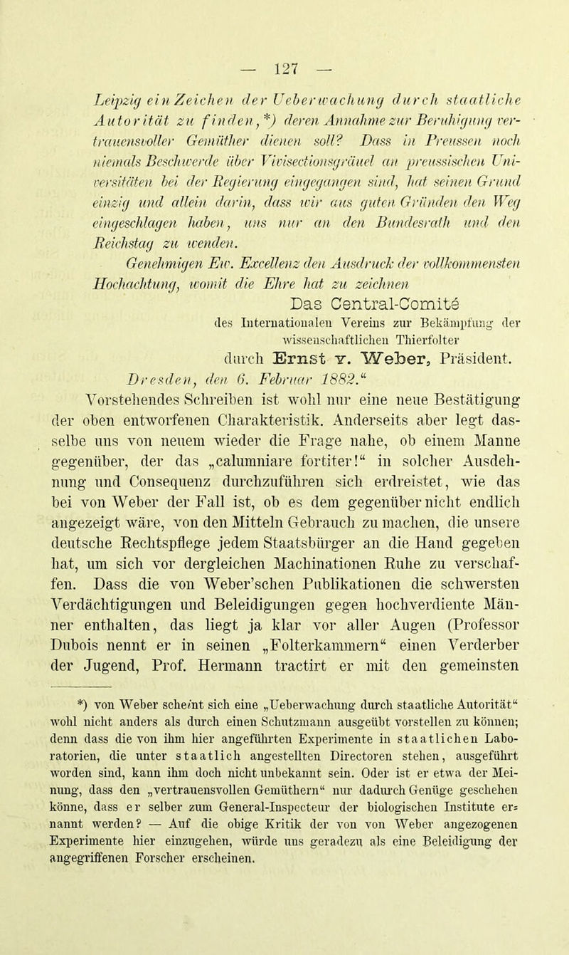 Leipzig ein Zeichen der Ueberwachung durch staatliche Autorität zu finden,*) deren Annahme zur Beruhigung ver- trauensvoller Gemüther dienen soll? Dass in Preussen noch niemals Beschwerde über Vivisectionsgräuel au preussischen Uni- versitäten bei der Regierung eingegangen sind, hat seinen Grund einzig und edlein darin, dass wir aus guten Gründen den Weg eingeschlagen haben, uns nur an den Bundesrath und den Reichstag zu wenden. Genehmigen Ew. Excellenz den Ausdruck der vollkommensten Hochachtung, womit die Ehre hat zu zeichnen Das Central-Comite des Internationalen Vereins zur Bekämpfung der wissenschaftlichen Thierfolter durch Ernst v. Weber, Präsident. Dresden, den 6. Februar 1882.“ Vorstehendes Schreiben ist wohl nur eine neue Bestätigung der oben entworfenen Charakteristik. Anderseits aber legt das- selbe uns von neuem wieder die Frage nahe, ob einem Manne gegenüber, der das „calumniare fortiter!“ in solcher Ausdeh- nung und Consequenz durchzuführen sich erdreistet, wie das bei von Weber der Fall ist, ob es dem gegenüber nicht endlich angezeigt wäre, von den Mitteln Gebrauch zu machen, die unsere deutsche Rechtspflege jedem Staatsbürger an die Hand gegeben hat, um sich vor dergleichen Machinationen Ruhe zu verschaf- fen. Dass die von Weber’schen Publikationen die schwersten Verdächtigungen und Beleidigungen gegen hochverdiente Män- ner enthalten, das liegt ja klar vor aller Augen (Professor Dubois nennt er in seinen „Folterkammern“ einen Verderber der Jugend, Prof. Hermann tractirt er mit den gemeinsten *) von Weber scliemt sich eine „Ueberwachung durch staatliche Autorität“ wohl nicht anders als durch einen Schutzmann ausgeübt vorstellen zu können; denn dass die von ihm hier angeführten Experimente in staatlichen Labo- ratorien, die unter staatlich angestellten Directoren stehen, ausgeführt worden sind, kann ihm doch nicht unbekannt sein. Oder ist er etwa der Mei- nung, dass den „vertrauensvollen Gemüthern“ nur dadurch Genüge geschehen könne, dass er selber zum General-Inspecteur der biologischen Institute er- nannt werden? — Auf die obige Kritik der von von Weber angezogenen Experimente hier einzugehen, würde uns geradezu als eine Beleidigung der angegriffenen Forscher erscheinen.