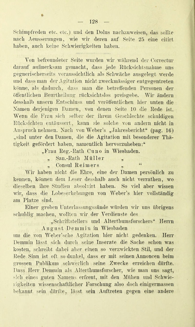 * 128 Scliimpfreden etc. etc.) und den Dolus naclizuweisen, das sollte nach Aeusserungen, wie wir deren auf Seite 25 eine citirt haben, auch keine Schwierigkeiten haben. Von befreundeter Seite wurden wir während der Correctur darauf aufmerksam gemacht, dass jede Rücksichtsnahme uns gegnerisch ersefts voraussichtlich als Schwäche ausgelegt werde und dass man der Agitation nicht zweckmässiger entgegentreten könne, als dadurch, dass man die betreffenden Personen der öffentlichen Beurtheilung rücksichtslos preisgebe. Wir ändern desshalb unsern Entschluss und veröffentlichen liier unten die Namen derjenigen Damen, von denen Seite 10 die Rede ist. Wenn die Frau sich selber der ihrem Geschlechte schuldigen Rücksichten entäussert, kann sie solche von andern nicht in Anspruch nehmen. Nach vonWeber’s „Jahresbericht“ (pag. 16) „sind unter den Damen, die die Agitation mit besonderer Thä- tigkeit gefördert haben, namentlich hervorzuheben:“ „Frau Reg.-Rath Cuno in Wiesbaden. „ San.-Rath Müller „ „ Consul Reimers „ “ Wir haben nicht die Ehre, eine der Damen persönlich zu kennen, können dem Leser desshalb auch nicht verrathen, wo dieselben ihre Studien absolvirt haben. So viel aber wissen wir, dass die Lobeserhebungen von Webers hier vollständig am Platze sind. Einer groben Unterlassungssünde würden wir uns übrigens schuldig machen, wollten wir der Verdienste des „Schriftstellers und Alterthumsforschers“ Herrn August Demmin in Wiesbaden um die von Webersche Agitation hier nicht gedenken. Herr Demmin lässt sich durch seine Inserate die Sache schon was kosten, schreibt dabei aber einen so verzwickten Stil, und der Rede Sinn ist oft so dunkel, dass er mit seinen Annoncen beim grossen Publikum schwerlich seine Zwecke erreichen dürfte. Dass Herr Demmin als Alterthumsforscher, wie man uns sagt, sich eines guten Namens erfreut, mit den Mühen und Schwie- rigkeiten wissenschaftlicher Forschung also doch einigermassen bekannt sein dürfte, lässt sein Auftreten gegen eine andere