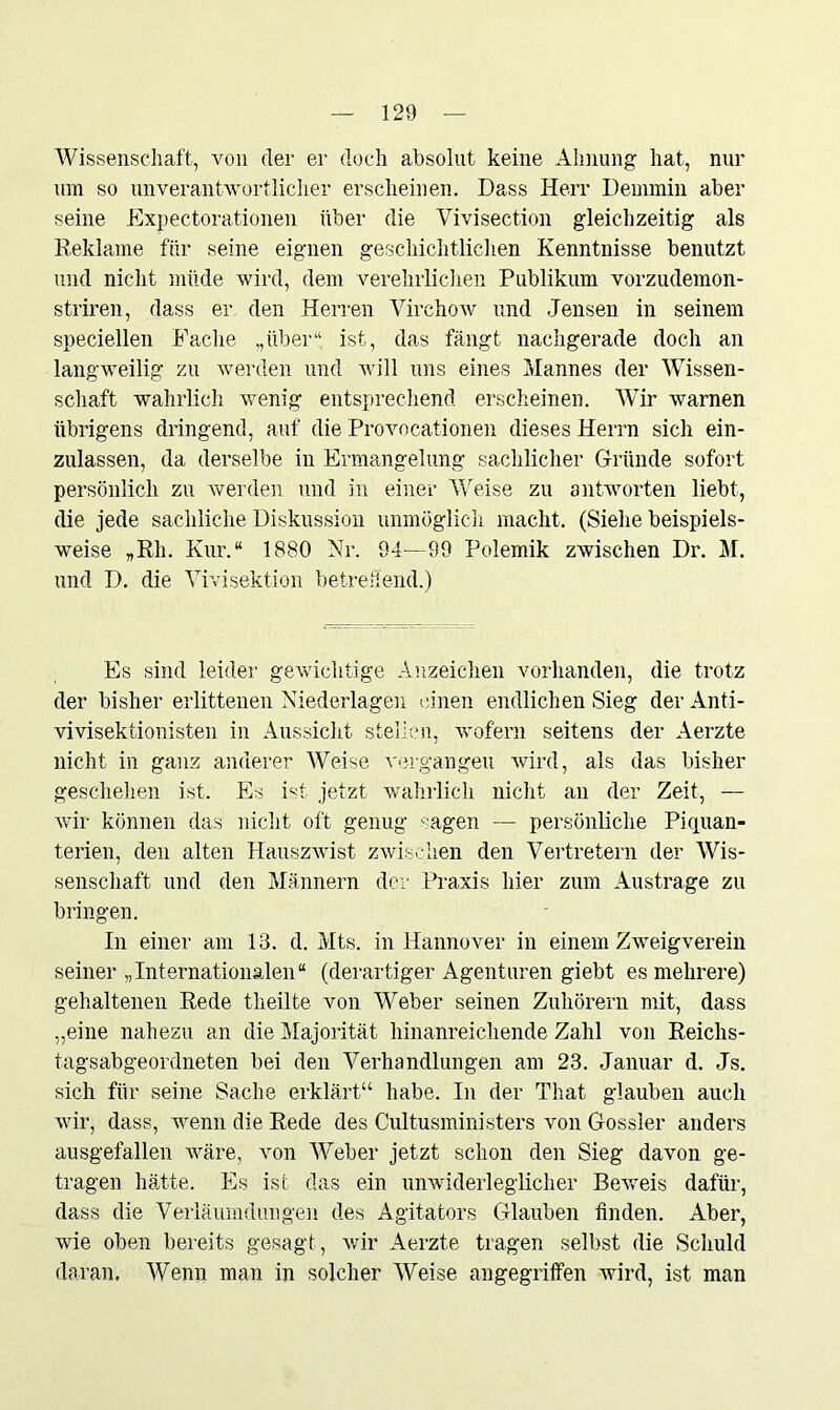 Wissenschaft, von der er doch absolut keine Ahnung hat, nur um so unverantwortlicher erscheinen. Dass Herr Demmin aber seine Expectorationen über die Vivisection gleichzeitig als Reklame für seine eignen geschichtlichen Kenntnisse benutzt und nicht müde wird, dem verehrlichen Publikum vorzudemon- striren, dass er den Herren Virchow und Jensen in seinem speciellen Fache „über“ ist, das fängt nachgerade doch an langweilig zu werden und will uns eines Mannes der Wissen- schaft wahrlich wenig entsprechend erscheinen. Wir warnen übrigens dringend, auf die Provocationen dieses Herrn sich ein- zulassen, da derselbe in Ermangelung sachlicher Gründe sofort persönlich zu werden und in einer Weise zu antworten liebt, die jede sachliche Diskussion unmöglich macht. (Siehe beispiels- weise „Rh. Kur.“ 1880 Nr. 94—99 Polemik zwischen Dr. M. und D. die Vivisektion betrehend.) Es sind leider gewichtige Anzeichen vorhanden, die trotz der bisher erlittenen Niederlagen einen endlichen Sieg der Anti- vivisektionisten in Aussicht stellen, wofern seitens der Aerzte nicht in ganz anderer AVeise vergangen wird, als das bisher geschehen ist. Es ist jetzt wahrlich nicht an der Zeit, — wir können das nicht oft genug - agen — persönliche Piquan- terien, den alten Hauszwist zwischen den Vertretern der Wis- senschaft und den Männern der Praxis hier zum Austrage zu bringen. In einer am 13. d. Mts. in Hannover in einem Zweigverein seiner „Internationalen“ (derartiger Agenturen giebt es mehrere) gehaltenen Rede theilte von AVeber seinen Zuhörern mit, dass „eine nahezu an die Majorität hinanreichende Zahl von Reichs- tagsabgeordneten bei den Verhandlungen am 23. Januar d. Js. sich für seine Sache erklärt“ habe. In der That glauben auch wir, dass, wenn die Rede des Cultusministers von Gossler anders ausgefallen wäre, von AVeber jetzt schon den Sieg davon ge- tragen hätte. Es ist das ein unwiderleglicher Beweis dafür, dass die Verläumdungen des Agitators Glauben finden. Aber, wie oben bereits gesagt, wir Aerzte tragen selbst die Schuld daran. AVenn man in solcher AVeise angegriffen wird, ist man