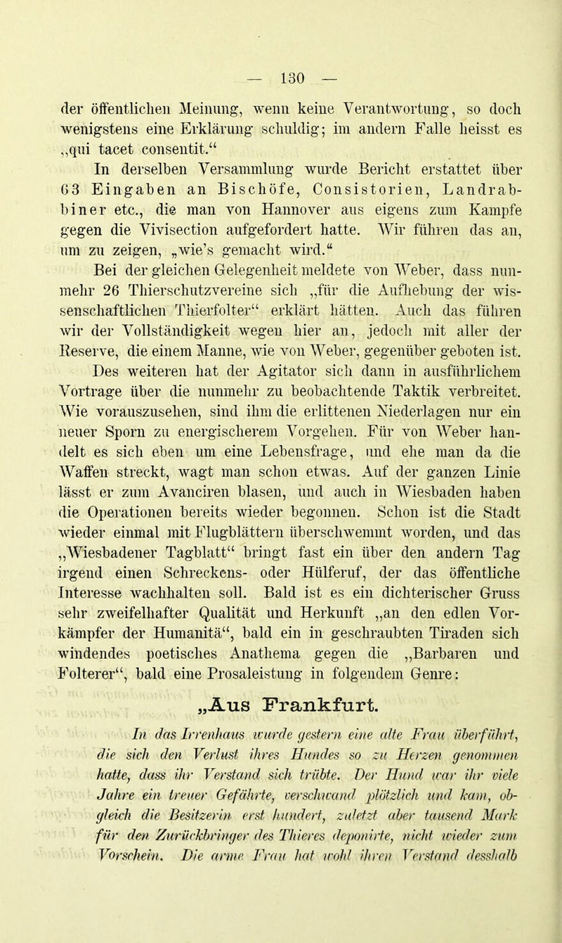 der öffentlichen Meinung, wenn keine Verantwortung, so doch wenigstens eine Erklärung schuldig; im andern Falle heisst es „qui tacet consentit.“ In derselben Versammlung wurde Bericht erstattet über 63 Eingaben an Bischöfe, Consistorien, Landrab- biner etc., die man von Hannover aus eigens zum Kampfe gegen die Vivisection aufgefordert hatte. Wir führen das an, um zu zeigen, „wie’s gemacht wird.“ Bei der gleichen Gelegenheit meldete von Weber, dass nun- mehr 26 Thierschutzvereine sich „für die Aufhebung der wis- senschaftlichen Thierfolter“ erklärt hätten. Auch das führen wir der Vollständigkeit wegen hier an, jedoch mit aller der Reserve, die einem Manne, wie von Weber, gegenüber geboten ist. Des weiteren hat der Agitator sich dann in ausführlichem Vortrage über die nunmehr zu beobachtende Taktik verbreitet. Wie vorauszusehen, sind ihm die erlittenen Niederlagen nur ein neuer Sporn zu energischerem Vorgehen. Für von AVeber han- delt es sich eben um eine Lebensfrage, und ehe man da die Waffen streckt, wagt man schon etwas. Auf der ganzen Linie lässt er zum Avanciren blasen, und auch in Wiesbaden haben die Operationen bereits wieder begonnen. Schon ist die Stadt wieder einmal mit Flugblättern überschwemmt worden, und das „AViesbadener Tagblatt“ bringt fast ein über den andern Tag irgend einen Schreckens- oder Hülferuf, der das öffentliche Interesse wachhalten soll. Bald ist es ein dichterischer Gruss sehr zweifelhafter Qualität und Herkunft „an den edlen Vor- kämpfer der Humanitä“, bald ein in geschraubten Tiraden sich windendes poetisches Anathema gegen die „Barbaren und Folterer“, bald eine Prosaleistung in folgendem Genre: „Aus Frankfurt. In das Irrenhaus icurde gestern eine alte Frau überführt, die sich den Verlust ihres Hundes so zu Herzen genommen hatte, dass ihr Verstand sich trübte. Der Hund war ihr viele Jahre ein treuer Gefährte, verschwand plötzlich und kam, ob- gleich die Besitzerin erst hundert, zuletzt aber tausend Mark für den Zurückbringer des Thieres deponirte, nicht wieder zum Vorschein. Die arme. Frau hat wohl ihren Verstand desshafb