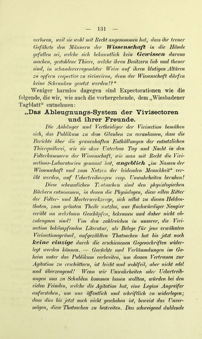 verloren, weil sie wohl mit Recht angenommen hat, dass ihr treuer Gefährte den Männern der Wissenschaft in die Hände gefallen sei, welche sich bekanntlich kein Gewissen daraus machen, gestohlene Thiere, welche ihren Besitzern lieb und theuer sind, in schaudererregendster Weise auf ihren blutigen Altären zu opfern respective zu vimeciren, denn der Wissenschaft dürfen keine Schranken gesetzt werden!? “ Weniger harmlos dagegen sind Expectorationen wie die folgende, die wir, wie auch die vorhergehende, dem „Wiesbadener Tagblatt“ entnehmen: „Das Ahleugnungs-System der YiYisectoren und ihrer Freunde. Die Anhänger und Vertheidiger der Vicisection bemühen sich, das Publikum zu dem Glauben zu veranlassen, dass die Berichte über die grauenhaften Enthüllungen der entsetzlichen Thierquälerei, wie sie ohne Unterlass Tag und Nacht in den Folterkammern der Wissenschaft, wie man mit Recht die Vivi- sedions-Laboratorien genannt hat, angeblich „ im Namen der Wissenschaft und zum Nutzen, der leidenden Menschheit“ ver- übt werden, auf Uebertreibuugen resp. Unwahrheiten beruhen! Diese scheusslichen T atsachen sind den physiologischen Büchern entnommen, in denen die Physiologen, diese edlen Ritter der Folter- und Marterwerkzeuge, sich selbst zu diesen Helden- thaten, zum grössten Theile nutzlos, aus fluchwürdiger Neugier verübt an wehrlosen Geschöpfen, bekennen und daher nicht ab- hdeugnen sind! Von den zahlreichen in unserer, die Vivi- section bekämpfenden Literatur, eds Belege für jene erwähnten Vivisectionsgräuel, aufgezählten Thatsachen hat bis jetzt noch keine einzige durch die erschienenen Gegenschriften wider- legt werden können. — Gerüchte und Verläumdungen im Ge- heim unter das Publikum verbreiten, um dessen Verträum zur Agitation zu erschüttern, ist leicht und wohlfeil, aber nicht edel lind überzeugend! Wenn wir Unwahrheiten oder Uebetireib- ungen uns zu Schulden kommen lassen wollten, würden bei dm vielen Feinden, welche die Agitation hat, eine Legion Angreifer auf erstehen, um uns öffentlich und schriftlich zu widerlegen; dass dies bis jetzt noch nicht geschehen ist, beweist, das Unver- mögen, diese Thatsachen zu bestreiten. Das schweigend duldende
