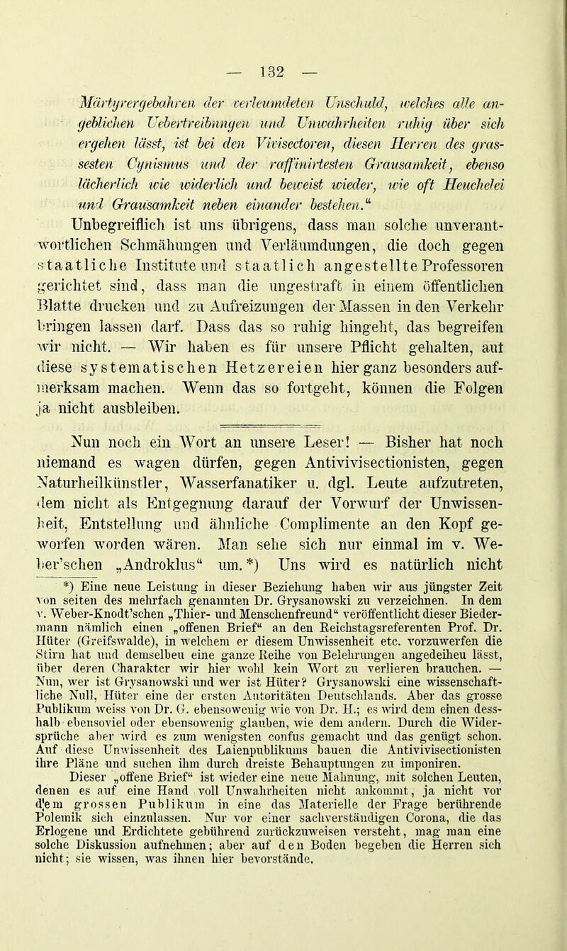 Märtyrer (jebahren der verleumdeten Unschuld, welches alle an- geblichen Uebertreibnngen und Unwahrheiten ruhig über sich ergehen lässt, ist bei den Vkiseetoren, diesen Herren des gros- seren Cynismus und der raffinirtesten Grausamkeit, ebenso lächerlich wie widerlich und beweist wieder, wie oft Heuchelei und Grausamkeit neben einander bestehen.1''' Unbegreiflich ist uns übrigens, dass man solche unverant- wortlichen Schmähungen und Verläumdungen, die doch gegen staatliche Institute und staatlich an ge st eilte Professoren gerichtet sind, dass man die ungestraft in einem öffentlichen Blatte drucken und zu Aufreizungen der Massen in den Verkehr bringen lassen darf. Dass das so ruhig hingeht, das begreifen wir nicht. — Wir haben es für unsere Pflicht gehalten, aut diese systematischen Hetzereien hier ganz besonders auf- merksam machen. Wenn das so fortgeht, können die Folgen ja nicht ausbleiben. Nun noch ein Wort an unsere Leser! — Bisher hat noch niemand es wagen dürfen, gegen Antivivisectionisten, gegen Naturheilkünstler, Wasserfanatiker u. dgl. Leute aufzutreten, dem nicht als Entgegnung darauf der Vorwurf der Unwissen- heit, Entstellung und ähnliche Complimente an den Kopf ge- worfen worden wären. Man sehe sich nur einmal im v. We- ber’schen „Androklus“ um. *) Uns wird es natürlich nicht *) Eine neue Leistung in dieser Beziehung haben wir aus jüngster Zeit v on seiten des mehrfach genannten Dr. Grysanowski zu verzeichnen. In dem v. Weber-Knodt’schen „Thier- und Menschenfreund“ veröffentlicht dieser Bieder- mann nämlich einen „offenen Brief“ an den Reickstagsreferenten Prof. Dr. Ilüter (Greifswalde), in welchem er diesem Unwissenheit etc. vorzuwerfen die Stirn hat und demselben eine ganze Reihe von Belehrungen angedeiheu lässt, über deren Charakter wir hier wrohl kein Wort zu verlieren brauchen. — Nun, wer ist Grysanowski und wer ist Hüter? Grysanowski eine wissenschaft- liche Null, Hüter eine der ersten Autoritäten Deutschlands. Aber das grosse Publikum weiss von Dr. G. ebensowenig wie von Dr. H.; es wird dem einen dess- halb ebensoviel oder ebensowenig glauben, wie dem andern. Durch die Wider- sprüche aber wird es zum wenigsten confus gemacht und das genügt schon. Auf diese Unwissenheit des Laienpublikums bauen die Antivivisectionisten ihre Pläne und suchen ihm durch dreiste Behauptungen zu imponiren. Dieser „offene Brief“ ist wieder eine neue Mahnung, mit solchen Leuten, denen es auf eine Hand voll Unwahrheiten nicht ankommt, ja nicht vor djem grossen Publikum in eine das Materielle der Frage berührende Polemik sich einzulassen. Nur vor einer sachverständigen Corona, die das Erlogene und Erdichtete gebührend zurückzuweisen versteht, mag man eine solche Diskussion aufnehmen; aber auf den Boden begeben die Herren sich nicht; sie wissen, was ihnen hier bevorstände.