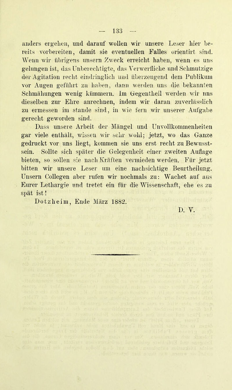 anders ergehen, und darauf wollen wir unsere Leser hier be- reits vorbereiten, damit sie eventuellen Falles orientirt sind. Wenn wir übrigens unsern Zweck erreicht haben, wenn es uns gelungen ist, das Unberechtigte, das Verwerfliche und Schmutzige der Agitation recht eindringlich und überzeugend dem Publikum vor Augen geführt zu haben, dann werden uns die bekannten Schmähungen wenig kümmern, im Gegentlieil werden wir uns dieselben zur Ehre anrechnen, indem wir daran zuverlässlich zu ermessen im stände sind, in wie fern wir unserer Aufgabe gerecht geworden sind. Dass unsere Arbeit der Mängel und Unvollkommenheiten gar viele enthält, wissen wir sehr wohl; jetzt, wo das Ganze gedruckt vor uns liegt, kommen sie uns erst recht zu Bewusst- sein. Sollte sich später die Gelegenheit einer zweiten Auflage bieten, so sollen sie nach Kräften vermieden werden. Für jetzt bitten wir unsere Leser um eine nachsichtige Beurtheilung. Unsern Collegen aber rufen wir nochmals zu: Wachet auf aus Eurer Lethargie und tretet ein für die Wissenschaft, ehe es zu spät ist! Dotzheim, Ende März 1882. D. V.