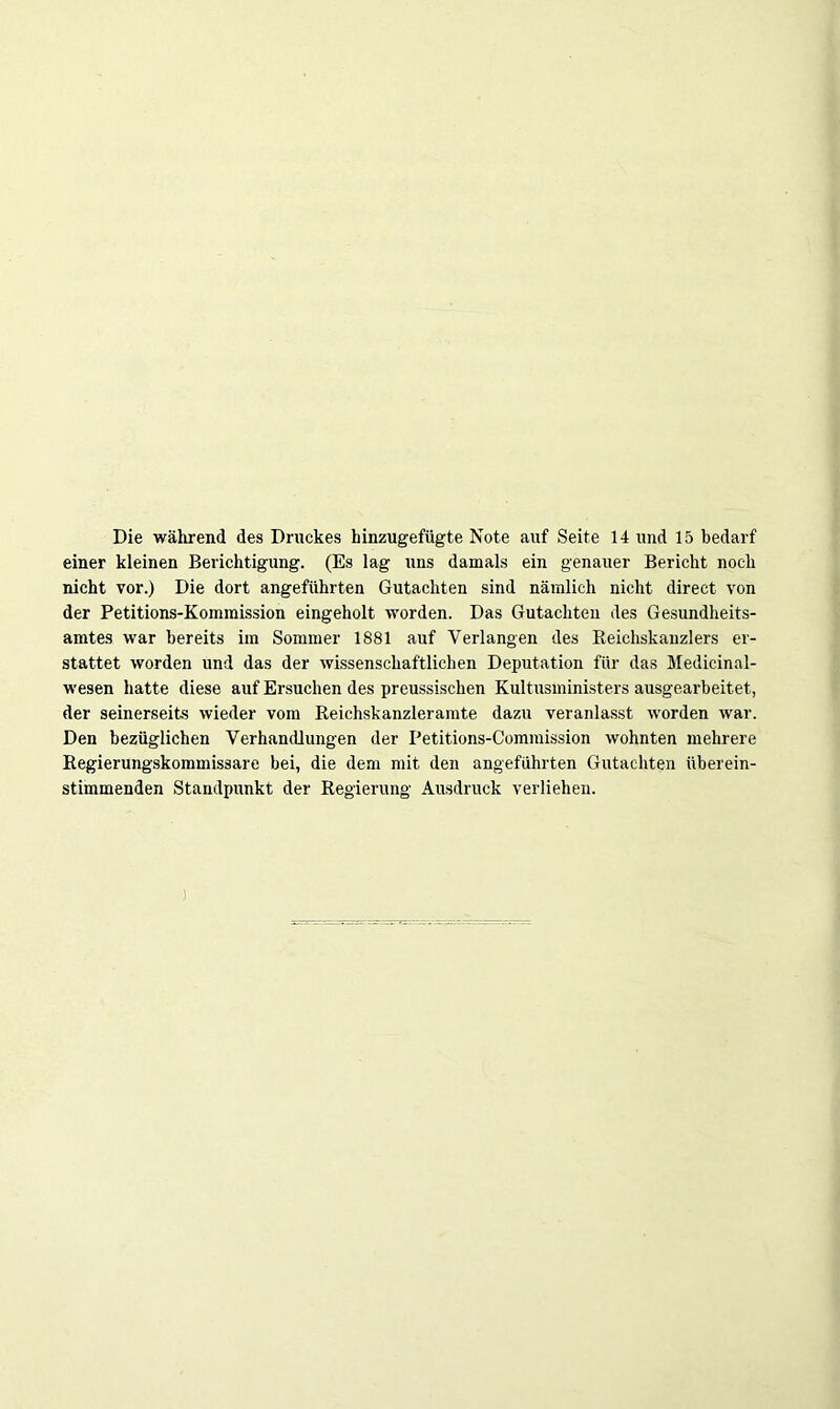 Die während des Druckes hinzugefügte Note auf Seite 14 und 15 bedarf einer kleinen Berichtigung. (Es lag uns damals ein genauer Bericht noch nicht vor.) Die dort angeführten Gutachten sind nämlich nicht direct von der Petitions-Kommission eingeholt worden. Das Gutachten des Gesundheits- amtes war bereits im Sommer 1881 auf Verlangen des Reichskanzlers er- stattet worden und das der wissenschaftlichen Deputation für das Medicinal- wesen hatte diese auf Ersuchen des preussischen Kultusministers ausgearbeitet, der seinerseits wieder vom Reichskanzleramte dazu veranlasst worden war. Den bezüglichen Verhandlungen der Petitions-Commission wohnten mehrere Regierungskommissare bei, die dem mit den angeführten Gutachten überein- stimmenden Standpunkt der Regierung Ausdruck verliehen. )