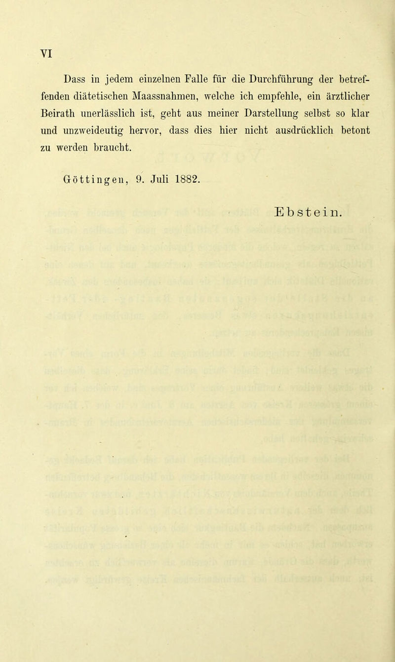 VI Dass in jedem einzelnen Falle für die Durchführung der betref- fenden diätetischen Maassnahmen, welche ich empfehle, ein ärztlicher Beirath unerlässlich ist, geht aus meiner Darstellung selbst so klar und unzweideutig hervor, dass dies hier nicht ausdrücklich betont zu werden braucht. Göttingen, 9. Juli 1882. Ebstein.