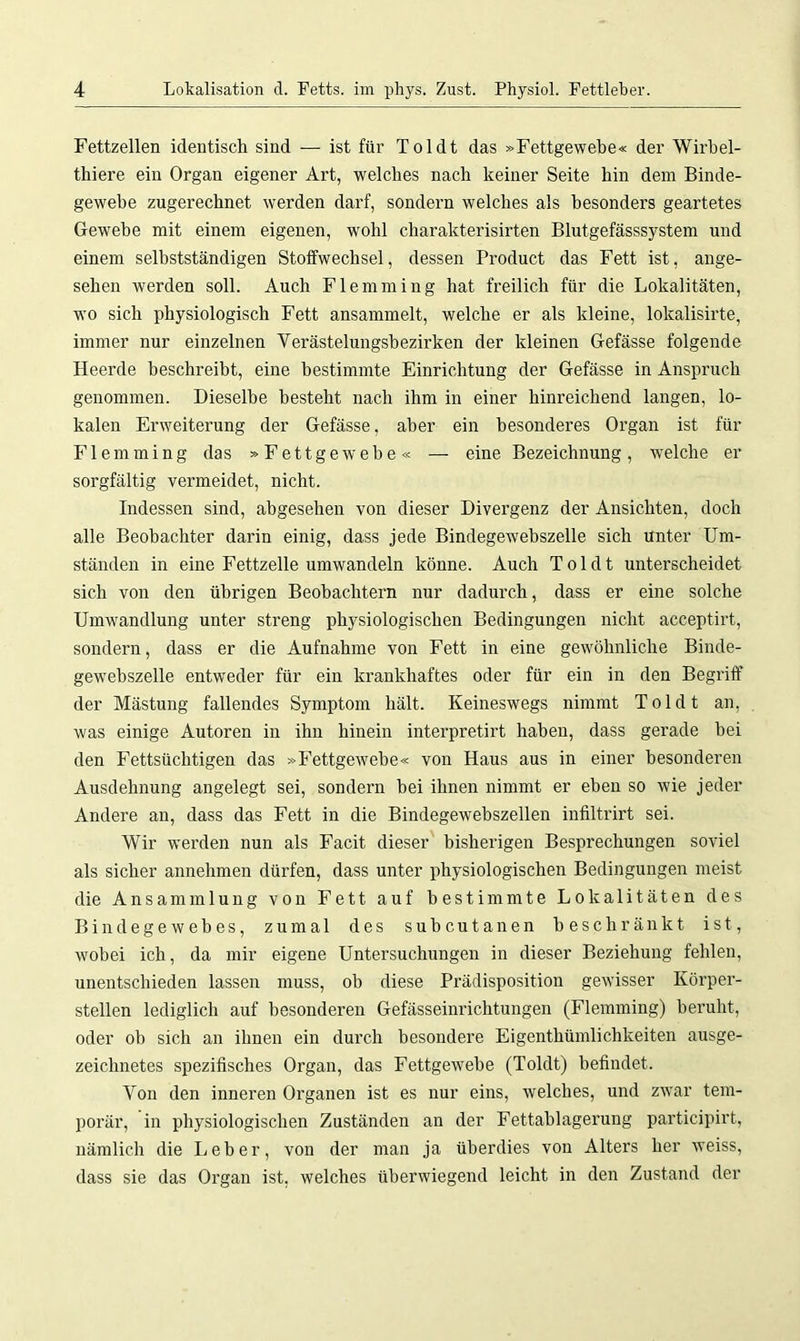 Fettzellen identisch sind — ist für Toldt das »Fettgewebe« der Wirbel- thiere ein Organ eigener Art, welches nach keiner Seite hin dem Binde- gewebe zugerechnet werden darf, sondern welches als besonders geartetes Gewebe mit einem eigenen, wohl charakterisirten Blutgefässsystem und einem selbstständigen Stoffwechsel, dessen Product das Fett ist, ange- sehen werden soll. Auch Flemming hat freilich für die Lokalitäten, wo sich physiologisch Fett ansammelt, welche er als kleine, lokalisirte, immer nur einzelnen Yerästelungsbezirken der kleinen Gefässe folgende Heerde beschreibt, eine bestimmte Einrichtung der Gefässe in Anspruch genommen. Dieselbe besteht nach ihm in einer hinreichend langen, lo- kalen Erweiterung der Gefässe, aber ein besonderes Organ ist für Flemming das »Fettgewebe« — eine Bezeichnung, welche er sorgfältig vermeidet, nicht. Indessen sind, abgesehen von dieser Divergenz der Ansichten, doch alle Beobachter darin einig, dass jede Bindegewebszelle sich unter Um- ständen in eine Fettzelle umwandeln könne. Auch Toldt unterscheidet sich von den übrigen Beobachtern nur dadurch, dass er eine solche Umwandlung unter streng physiologischen Bedingungen nicht acceptirt, sondern, dass er die Aufnahme von Fett in eine gewöhnliche Binde- gewebszelle entweder für ein krankhaftes oder für ein in den Begriff der Mästung fallendes Symptom hält. Keineswegs nimmt Toldt an, was einige Autoren in ihn hinein interpretirt haben, dass gerade hei den Fettsüchtigen das »Fettgewebe« von Haus aus in einer besonderen Ausdehnung angelegt sei, sondern hei ihnen nimmt er eben so wie jeder Andere an, dass das Fett in die Bindegewebszellen infiltrirt sei. Wir werden nun als Facit dieser bisherigen Besprechungen soviel als sicher annehmen dürfen, dass unter physiologischen Bedingungen meist die Ansammlung von Fett auf bestimmte Lokalitäten des Bindegewebes, zumal des subcutanen beschränkt ist, wobei ich, da mir eigene Untersuchungen in dieser Beziehung fehlen, unentschieden lassen muss, ob diese Prädisposition gewisser Körper- stellen lediglich auf besonderen Gefässeinrichtungen (Flemming) beruht, oder ob sich an ihnen ein durch besondere Eigenthümlichkeiten ausge- zeichnetes spezifisches Organ, das Fettgewebe (Toldt) befindet. Von den inneren Organen ist es nur eins, welches, und zwar tem- porär, in physiologischen Zuständen an der Fettablagerung participirt, nämlich die Leber, von der man ja überdies von Alters her weiss, dass sie das Organ ist, welches überwiegend leicht in den Zustand der