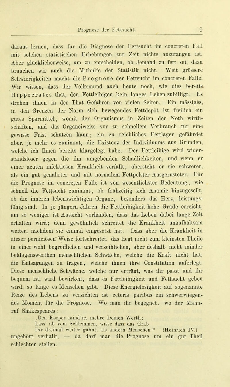 daraus lernen, dass für die Diagnose der Fettsucht im concreten Fall mit solchen statistischen Erhebungen zur Zeit nichts anzufangen ist. Aber glücklicherweise, um zu entscheiden, ob Jemand zu fett sei, dazu brauchen wir auch die Mithülfe der Statistik nicht. Weit grössere Schwierigkeiten macht die Prognose der Fettsucht im concreten Falle. Wir wissen, dass der Volksmund auch heute noch, wie dies bereits. Hippocrates that, den Fettleibigen kein langes Leben zubilligt. Es drohen ihnen in der That Gefahren von vielen Seiten. Ein massiges, in den Grenzen der Norm sich bewegendes Fettdepöt ist freilich ein gutes Sparmittel, womit der Organismus in Zeiten der Notli wirth- schaften, und das Organeiweiss vor zu schnellem Verbrauch für eine gewisse Frist schützen kann; ein zu reichliches Fettlager gefährdet aber, je mehr es zunimmt, die Existenz des Individuums aus Gründen, welche ich Ihnen bereits klargelegt habe. Der Fettleibige wird wider- standsloser gegen die ihn umgebenden Schädlichkeiten, und wenn er einer acuten infektiösen Krankheit verfällt, übersteht er sie schwerer, als ein gut genährter und mit normalem Fettpolster Ausgerüsteter. Für die Prognose im concreten Falle ist von wesentlichster Bedeutung, wie schnell die Fettsucht zunimmt, ob frühzeitig sich Anämie hinzugesellt, ob die inneren lebenswichtigen Organe, besonders das Herz, leistungs- fähig sind. In je jüngern Jahren die Fettleibigkeit hohe Grade erreicht, um so weniger ist Aussicht vorhanden, dass das Leben dabei lange Zeit erhalten wird; denn gewöhnlich schreitet die Krankheit unaufhaltsam weiter, nachdem sie einmal eingesetzt hat. Dass aber die Krankheit in dieser perniciösen' Weise fortschreitet, das liegt nicht zum kleinsten Theile in einer wohl begreiflichen und verzeihlichen, aber deshalb nicht minder beklagenswerthen menschlichen Schwäche, welche die Kraft nicht hat, die Entsagungen zu tragen, welche ihnen ihre Constitution auferlegt. Diese menschliche Schwäche, welche nur erträgt, was ihr passt und ihr bequem ist, wird bewirken, dass es Fettleibigkeit und Fettsucht geben wird, so lange es Menschen gibt. Diese Energielosigkeit auf sogenannte Reize des Lebens zu verzichten ist ceteris paribus ein schwerwiegen- des Moment für die Prognose. Wo man ihr begegnet, wo der Mahn- ruf Shakespeares: „Den Körper mind’re, mehre Deinen Werth; Lass’ ab vom Schlemmen, wisse dass das Grab Dir dreimal weiter gähnt, als andern Menschen! (Heinrich IV.) ungehört verhallt, — da darf man die Prognose um ein gut Theil schlechter stellen.